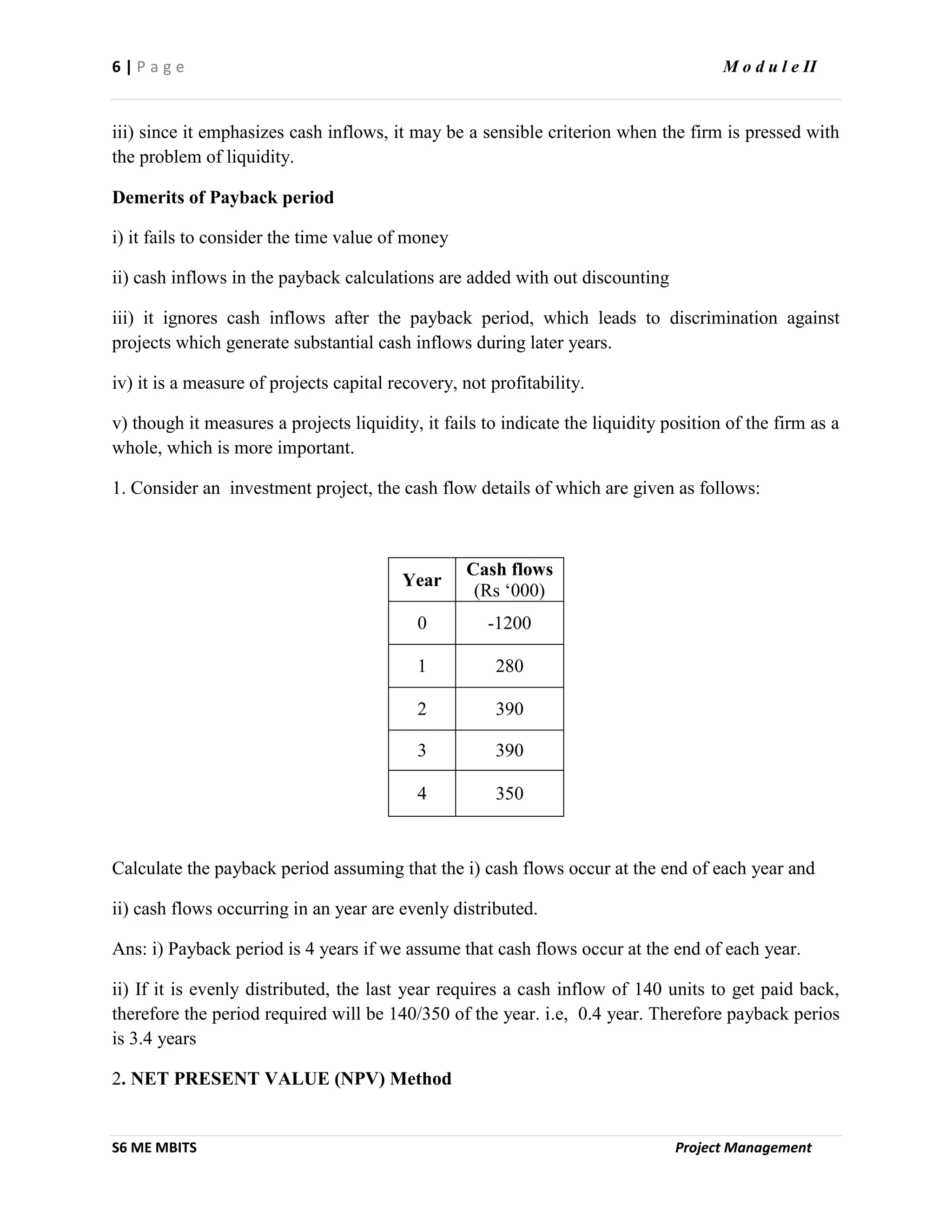 6 | P a g e M o d u l e II
S6 ME MBITS Project Management
iii) since it emphasizes cash inflows, it may be a sensible criterion when the firm is pressed with
the problem of liquidity.
Demerits of Payback period
i) it fails to consider the time value of money
ii) cash inflows in the payback calculations are added with out discounting
iii) it ignores cash inflows after the payback period, which leads to discrimination against
projects which generate substantial cash inflows during later years.
iv) it is a measure of projects capital recovery, not profitability.
v) though it measures a projects liquidity, it fails to indicate the liquidity position of the firm as a
whole, which is more important.
1. Consider an investment project, the cash flow details of which are given as follows:
Year
Cash flows
(Rs ‘000)
0 -1200
1 280
2 390
3 390
4 350
Calculate the payback period assuming that the i) cash flows occur at the end of each year and
ii) cash flows occurring in an year are evenly distributed.
Ans: i) Payback period is 4 years if we assume that cash flows occur at the end of each year.
ii) If it is evenly distributed, the last year requires a cash inflow of 140 units to get paid back,
therefore the period required will be 140/350 of the year. i.e, 0.4 year. Therefore payback perios
is 3.4 years
2. NET PRESENT VALUE (NPV) Method
 