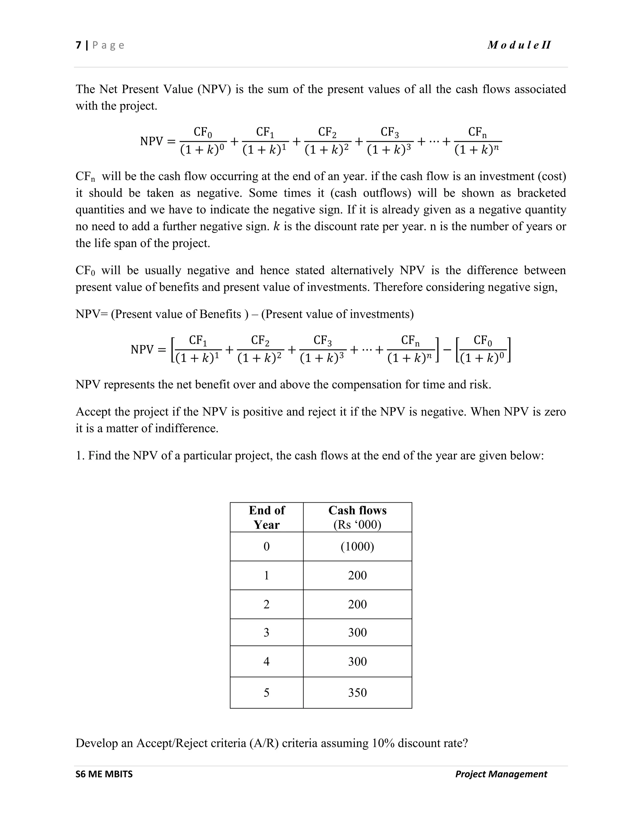 7 | P a g e M o d u l e II
S6 ME MBITS Project Management
The Net Present Value (NPV) is the sum of the present values of all the cash flows associated
with the project.
NPV =
CF0
1 + 𝑘 0
+
CF1
1 + 𝑘 1
+
CF2
1 + 𝑘 2
+
CF3
1 + 𝑘 3
+ ⋯ +
CFn
1 + 𝑘 𝑛
CFn will be the cash flow occurring at the end of an year. if the cash flow is an investment (cost)
it should be taken as negative. Some times it (cash outflows) will be shown as bracketed
quantities and we have to indicate the negative sign. If it is already given as a negative quantity
no need to add a further negative sign. 𝑘 is the discount rate per year. n is the number of years or
the life span of the project.
CF0 will be usually negative and hence stated alternatively NPV is the difference between
present value of benefits and present value of investments. Therefore considering negative sign,
NPV= (Present value of Benefits ) – (Present value of investments)
NPV =
CF1
1 + 𝑘 1
+
CF2
1 + 𝑘 2
+
CF3
1 + 𝑘 3
+ ⋯ +
CFn
1 + 𝑘 𝑛
−
CF0
1 + 𝑘 0
NPV represents the net benefit over and above the compensation for time and risk.
Accept the project if the NPV is positive and reject it if the NPV is negative. When NPV is zero
it is a matter of indifference.
1. Find the NPV of a particular project, the cash flows at the end of the year are given below:
End of
Year
Cash flows
(Rs ‘000)
0 (1000)
1 200
2 200
3 300
4 300
5 350
Develop an Accept/Reject criteria (A/R) criteria assuming 10% discount rate?
 