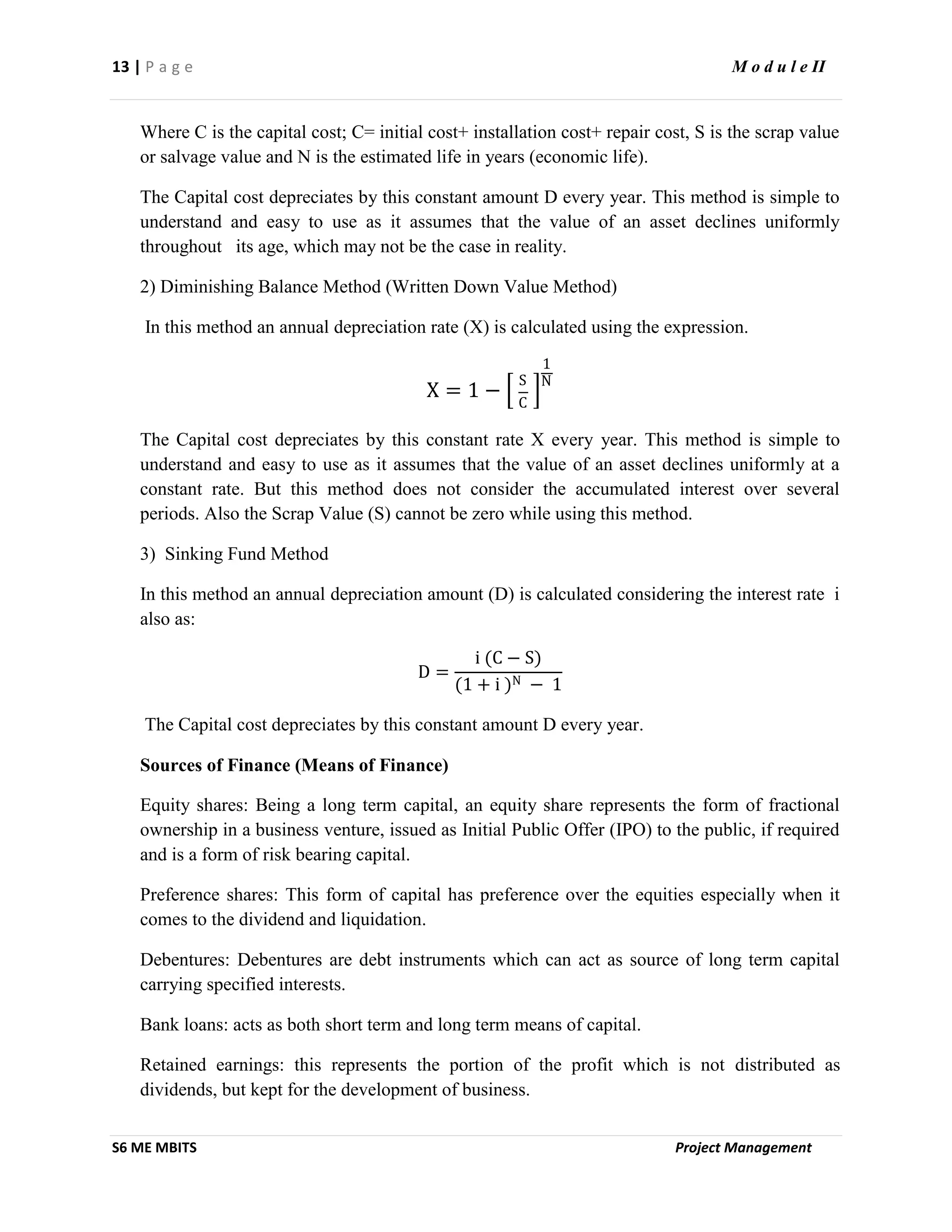 13 | P a g e M o d u l e II
S6 ME MBITS Project Management
Where C is the capital cost; C= initial cost+ installation cost+ repair cost, S is the scrap value
or salvage value and N is the estimated life in years (economic life).
The Capital cost depreciates by this constant amount D every year. This method is simple to
understand and easy to use as it assumes that the value of an asset declines uniformly
throughout its age, which may not be the case in reality.
2) Diminishing Balance Method (Written Down Value Method)
In this method an annual depreciation rate (X) is calculated using the expression.
X = 1 −
S
C
1
N
The Capital cost depreciates by this constant rate X every year. This method is simple to
understand and easy to use as it assumes that the value of an asset declines uniformly at a
constant rate. But this method does not consider the accumulated interest over several
periods. Also the Scrap Value (S) cannot be zero while using this method.
3) Sinking Fund Method
In this method an annual depreciation amount (D) is calculated considering the interest rate i
also as:
D =
i (C − S)
(1 + i )N − 1
The Capital cost depreciates by this constant amount D every year.
Sources of Finance (Means of Finance)
Equity shares: Being a long term capital, an equity share represents the form of fractional
ownership in a business venture, issued as Initial Public Offer (IPO) to the public, if required
and is a form of risk bearing capital.
Preference shares: This form of capital has preference over the equities especially when it
comes to the dividend and liquidation.
Debentures: Debentures are debt instruments which can act as source of long term capital
carrying specified interests.
Bank loans: acts as both short term and long term means of capital.
Retained earnings: this represents the portion of the profit which is not distributed as
dividends, but kept for the development of business.
 