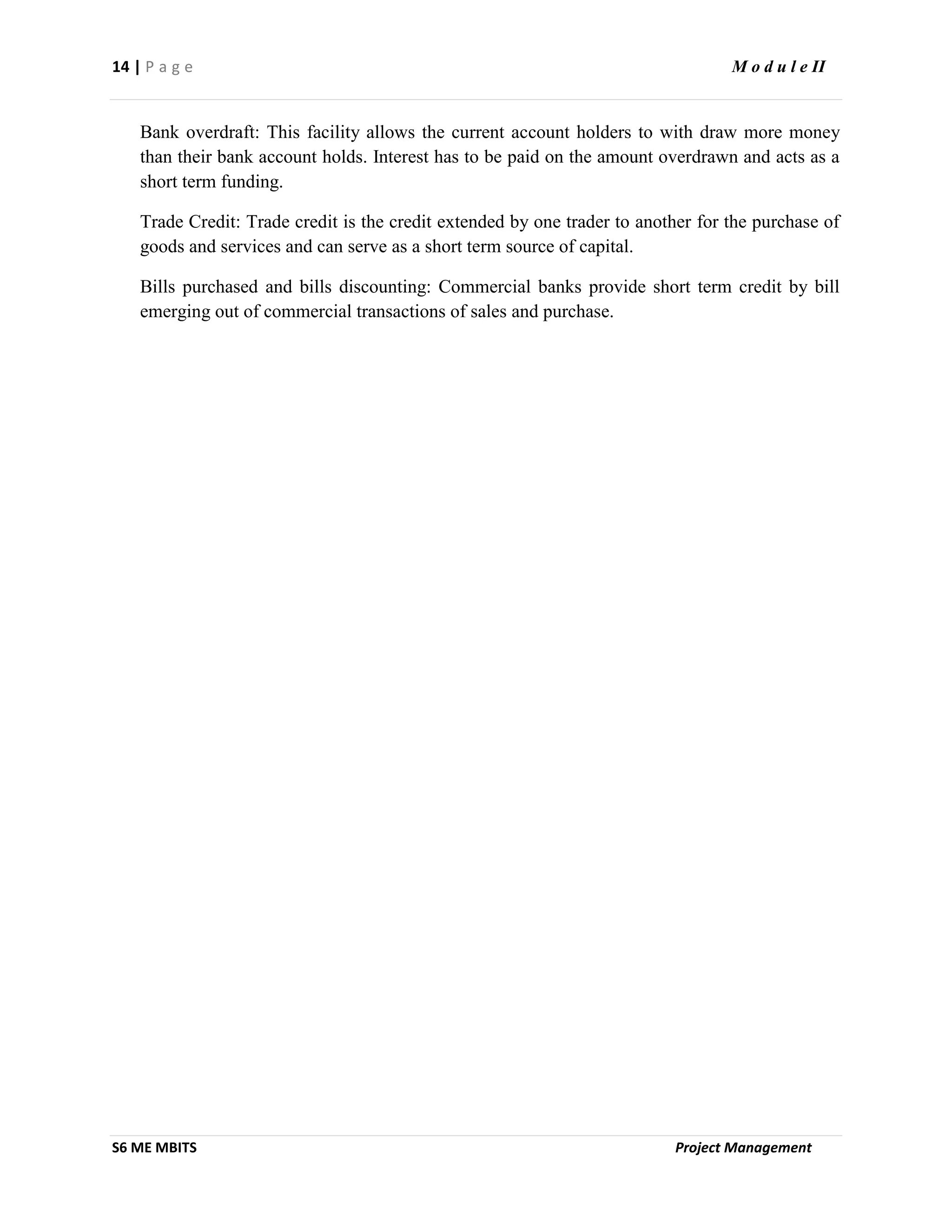 14 | P a g e M o d u l e II
S6 ME MBITS Project Management
Bank overdraft: This facility allows the current account holders to with draw more money
than their bank account holds. Interest has to be paid on the amount overdrawn and acts as a
short term funding.
Trade Credit: Trade credit is the credit extended by one trader to another for the purchase of
goods and services and can serve as a short term source of capital.
Bills purchased and bills discounting: Commercial banks provide short term credit by bill
emerging out of commercial transactions of sales and purchase.
 