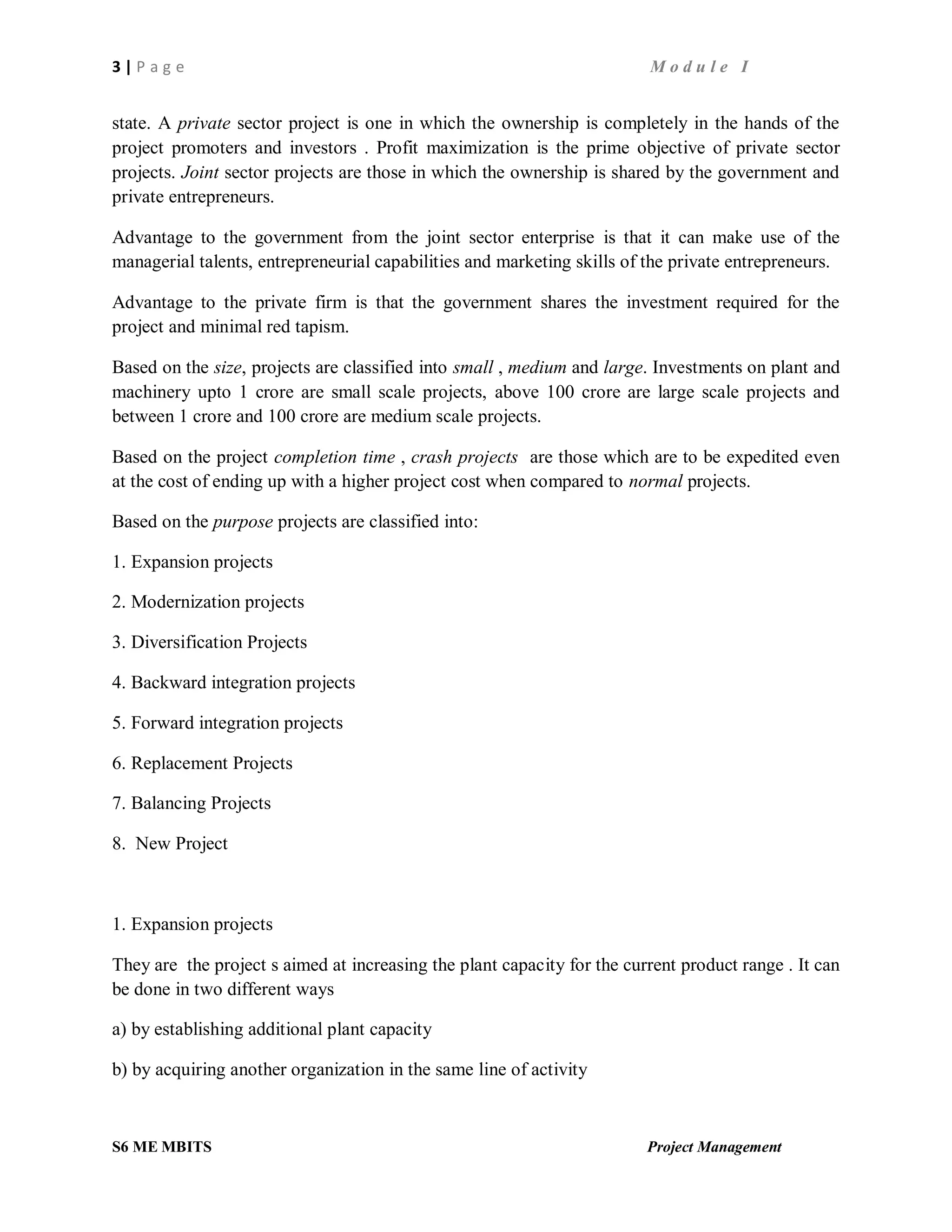 3 | P a g e M o d u l e I
S6 ME MBITS Project Management
state. A private sector project is one in which the ownership is completely in the hands of the
project promoters and investors . Profit maximization is the prime objective of private sector
projects. Joint sector projects are those in which the ownership is shared by the government and
private entrepreneurs.
Advantage to the government from the joint sector enterprise is that it can make use of the
managerial talents, entrepreneurial capabilities and marketing skills of the private entrepreneurs.
Advantage to the private firm is that the government shares the investment required for the
project and minimal red tapism.
Based on the size, projects are classified into small , medium and large. Investments on plant and
machinery upto 1 crore are small scale projects, above 100 crore are large scale projects and
between 1 crore and 100 crore are medium scale projects.
Based on the project completion time , crash projects are those which are to be expedited even
at the cost of ending up with a higher project cost when compared to normal projects.
Based on the purpose projects are classified into:
1. Expansion projects
2. Modernization projects
3. Diversification Projects
4. Backward integration projects
5. Forward integration projects
6. Replacement Projects
7. Balancing Projects
8. New Project
1. Expansion projects
They are the project s aimed at increasing the plant capacity for the current product range . It can
be done in two different ways
a) by establishing additional plant capacity
b) by acquiring another organization in the same line of activity
 