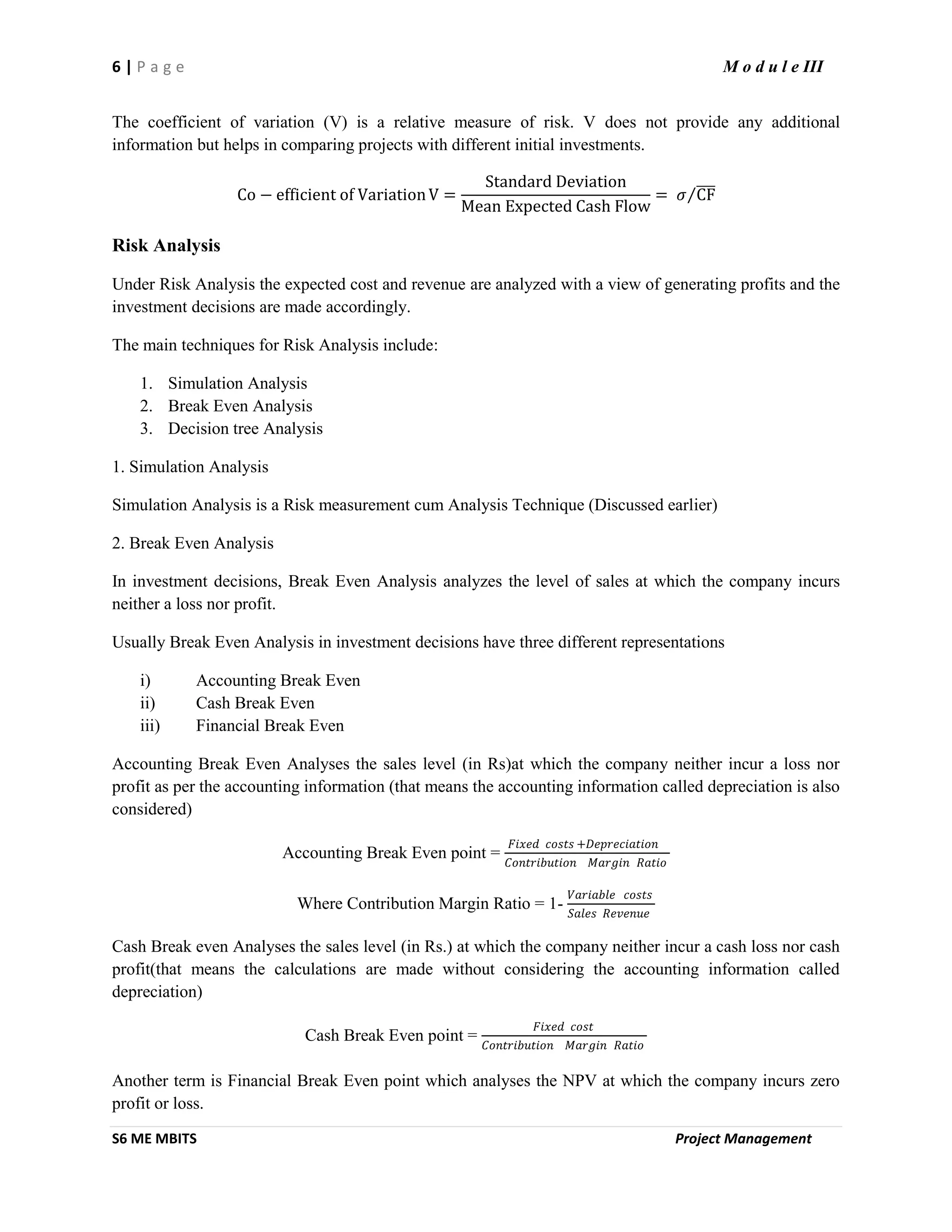 6 | P a g e M o d u l e III
S6 ME MBITS Project Management
The coefficient of variation (V) is a relative measure of risk. V does not provide any additional
information but helps in comparing projects with different initial investments.
Co − efficient of VariationV =
Standard Deviation
Mean Expected Cash Flow
= 𝜎 CF
Risk Analysis
Under Risk Analysis the expected cost and revenue are analyzed with a view of generating profits and the
investment decisions are made accordingly.
The main techniques for Risk Analysis include:
1. Simulation Analysis
2. Break Even Analysis
3. Decision tree Analysis
1. Simulation Analysis
Simulation Analysis is a Risk measurement cum Analysis Technique (Discussed earlier)
2. Break Even Analysis
In investment decisions, Break Even Analysis analyzes the level of sales at which the company incurs
neither a loss nor profit.
Usually Break Even Analysis in investment decisions have three different representations
i) Accounting Break Even
ii) Cash Break Even
iii) Financial Break Even
Accounting Break Even Analyses the sales level (in Rs)at which the company neither incur a loss nor
profit as per the accounting information (that means the accounting information called depreciation is also
considered)
Accounting Break Even point =
𝐹𝑖𝑥𝑒𝑑 𝑐𝑜𝑠𝑡𝑠 +𝐷𝑒𝑝𝑟𝑒𝑐𝑖𝑎𝑡𝑖𝑜𝑛
𝐶𝑜𝑛𝑡𝑟𝑖𝑏𝑢𝑡𝑖𝑜𝑛 𝑀𝑎𝑟𝑔𝑖𝑛 𝑅𝑎𝑡𝑖𝑜
Where Contribution Margin Ratio = 1-
𝑉𝑎𝑟𝑖𝑎𝑏𝑙𝑒 𝑐𝑜𝑠𝑡𝑠
𝑆𝑎𝑙𝑒𝑠 𝑅𝑒𝑣𝑒𝑛𝑢𝑒
Cash Break even Analyses the sales level (in Rs.) at which the company neither incur a cash loss nor cash
profit(that means the calculations are made without considering the accounting information called
depreciation)
Cash Break Even point =
𝐹𝑖𝑥𝑒𝑑 𝑐𝑜𝑠𝑡
𝐶𝑜𝑛𝑡𝑟𝑖𝑏𝑢𝑡𝑖𝑜𝑛 𝑀𝑎𝑟𝑔𝑖𝑛 𝑅𝑎𝑡𝑖𝑜
Another term is Financial Break Even point which analyses the NPV at which the company incurs zero
profit or loss.
 