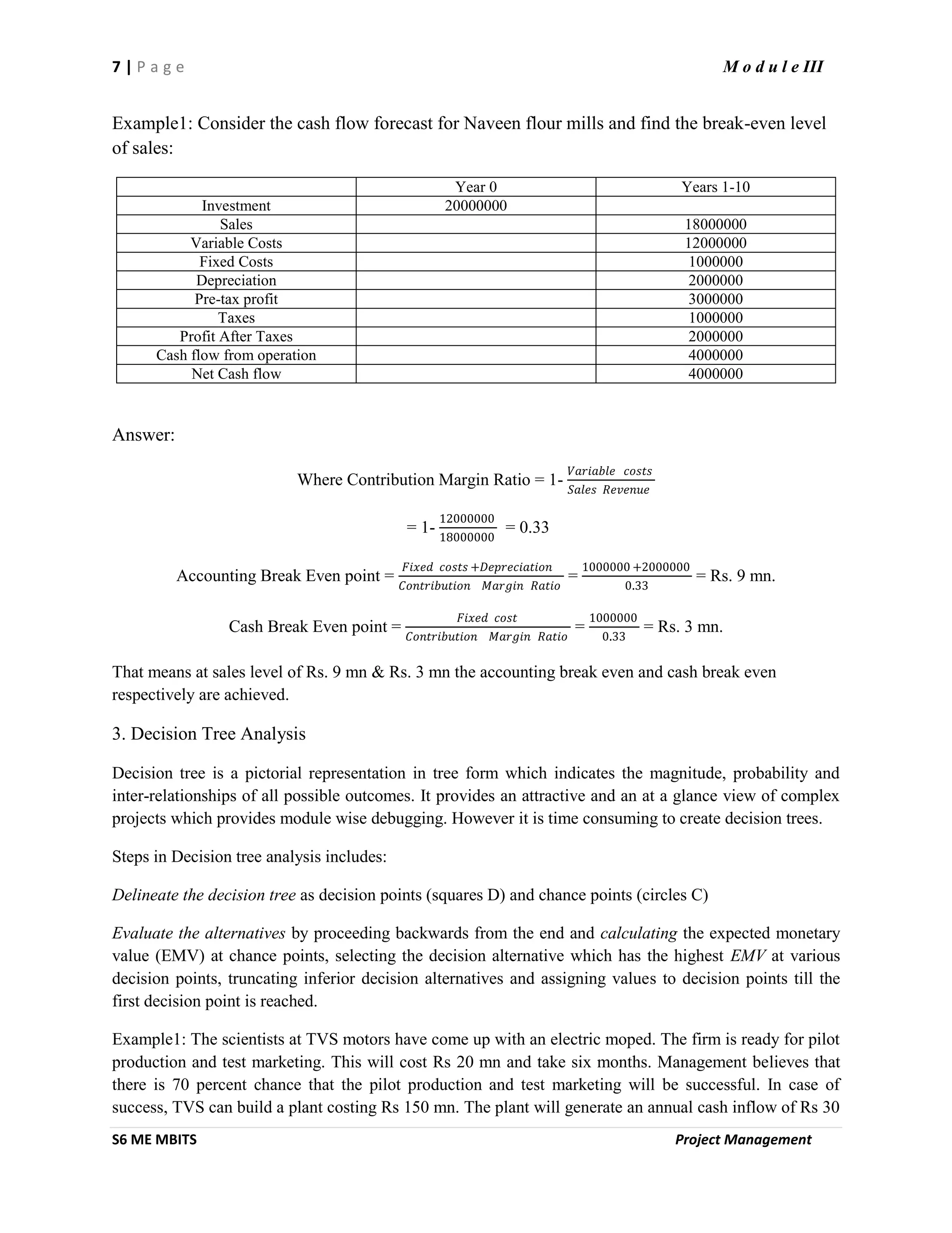 7 | P a g e M o d u l e III
S6 ME MBITS Project Management
Example1: Consider the cash flow forecast for Naveen flour mills and find the break-even level
of sales:
Year 0 Years 1-10
Investment 20000000
Sales 18000000
Variable Costs 12000000
Fixed Costs 1000000
Depreciation 2000000
Pre-tax profit 3000000
Taxes 1000000
Profit After Taxes 2000000
Cash flow from operation 4000000
Net Cash flow 4000000
Answer:
Where Contribution Margin Ratio = 1-
𝑉𝑎𝑟𝑖𝑎𝑏𝑙𝑒 𝑐𝑜𝑠𝑡𝑠
𝑆𝑎𝑙𝑒𝑠 𝑅𝑒𝑣𝑒𝑛𝑢𝑒
= 1-
12000000
18000000
= 0.33
Accounting Break Even point =
𝐹𝑖𝑥𝑒𝑑 𝑐𝑜𝑠𝑡𝑠 +𝐷𝑒𝑝𝑟𝑒𝑐𝑖𝑎𝑡𝑖𝑜𝑛
𝐶𝑜𝑛𝑡𝑟𝑖𝑏𝑢𝑡𝑖𝑜𝑛 𝑀𝑎𝑟𝑔𝑖𝑛 𝑅𝑎𝑡𝑖𝑜
=
1000000 +2000000
0.33
= Rs. 9 mn.
Cash Break Even point =
𝐹𝑖𝑥𝑒𝑑 𝑐𝑜𝑠𝑡
𝐶𝑜𝑛𝑡𝑟𝑖𝑏𝑢𝑡𝑖𝑜𝑛 𝑀𝑎𝑟𝑔𝑖𝑛 𝑅𝑎𝑡𝑖𝑜
=
1000000
0.33
= Rs. 3 mn.
That means at sales level of Rs. 9 mn & Rs. 3 mn the accounting break even and cash break even
respectively are achieved.
3. Decision Tree Analysis
Decision tree is a pictorial representation in tree form which indicates the magnitude, probability and
inter-relationships of all possible outcomes. It provides an attractive and an at a glance view of complex
projects which provides module wise debugging. However it is time consuming to create decision trees.
Steps in Decision tree analysis includes:
Delineate the decision tree as decision points (squares D) and chance points (circles C)
Evaluate the alternatives by proceeding backwards from the end and calculating the expected monetary
value (EMV) at chance points, selecting the decision alternative which has the highest EMV at various
decision points, truncating inferior decision alternatives and assigning values to decision points till the
first decision point is reached.
Example1: The scientists at TVS motors have come up with an electric moped. The firm is ready for pilot
production and test marketing. This will cost Rs 20 mn and take six months. Management believes that
there is 70 percent chance that the pilot production and test marketing will be successful. In case of
success, TVS can build a plant costing Rs 150 mn. The plant will generate an annual cash inflow of Rs 30
 