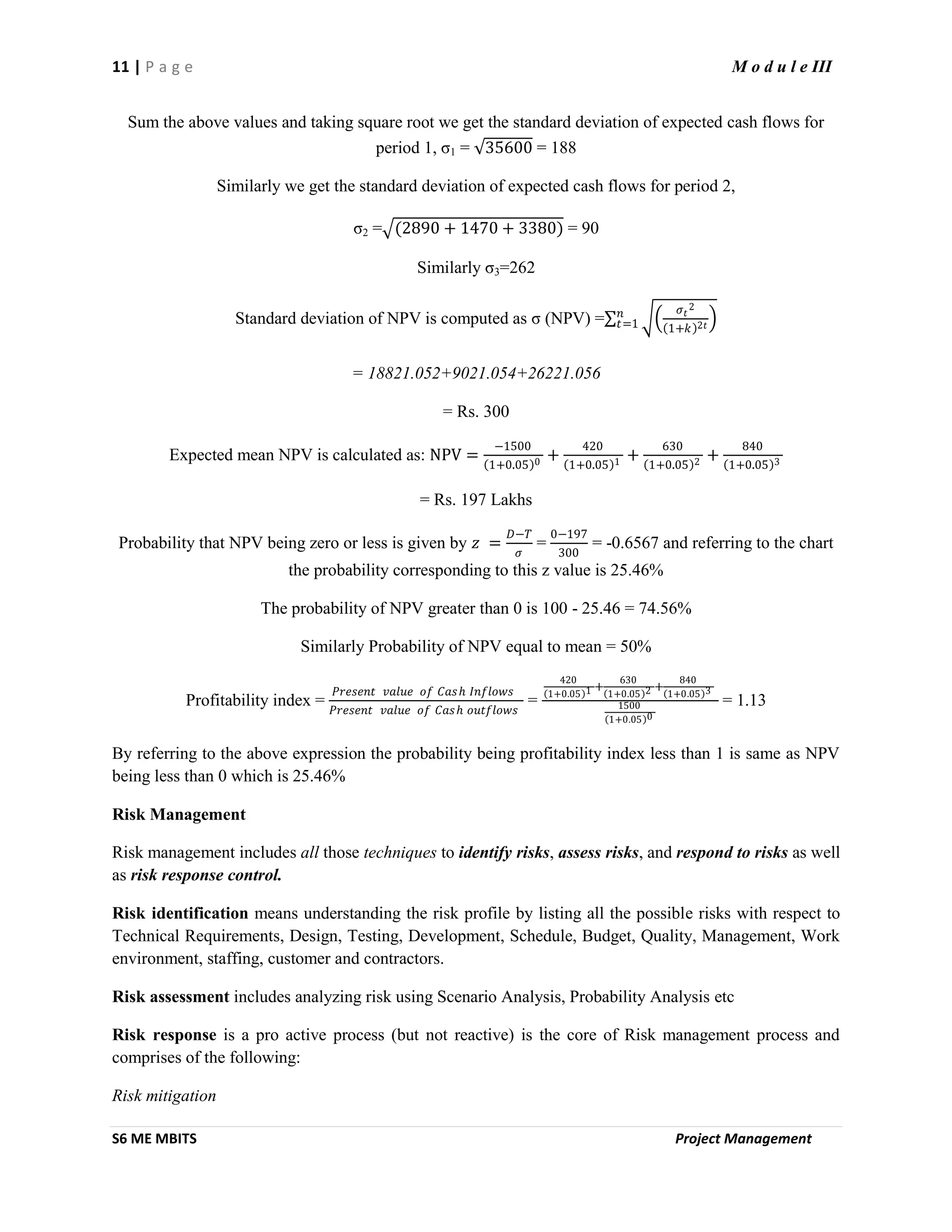 11 | P a g e M o d u l e III
S6 ME MBITS Project Management
Sum the above values and taking square root we get the standard deviation of expected cash flows for
period 1, σ1 = 35600 = 188
Similarly we get the standard deviation of expected cash flows for period 2,
σ2 = (2890 + 1470 + 3380) = 90
Similarly σ3=262
Standard deviation of NPV is computed as σ (NPV) =
𝜎 𝑡
2
1+𝑘 2𝑡
𝑛
𝑡=1
= 18821.052+9021.054+26221.056
= Rs. 300
Expected mean NPV is calculated as: NPV =
−1500
1+0.05 0 +
420
1+0.05 1 +
630
1+0.05 2 +
840
1+0.05 3
= Rs. 197 Lakhs
Probability that NPV being zero or less is given by 𝑧 =
𝐷−𝑇
𝜎
=
0−197
300
= -0.6567 and referring to the chart
the probability corresponding to this z value is 25.46%
The probability of NPV greater than 0 is 100 - 25.46 = 74.56%
Similarly Probability of NPV equal to mean = 50%
Profitability index =
𝑃𝑟𝑒𝑠𝑒𝑛𝑡 𝑣𝑎𝑙𝑢𝑒 𝑜𝑓 𝐶𝑎𝑠 𝑕 𝐼𝑛𝑓𝑙𝑜𝑤𝑠
𝑃𝑟𝑒𝑠𝑒𝑛𝑡 𝑣𝑎𝑙𝑢𝑒 𝑜𝑓 𝐶𝑎𝑠 𝑕 𝑜𝑢𝑡𝑓𝑙𝑜𝑤𝑠
=
420
1+0.05 1 +
630
1+0.05 2 +
840
1+0.05 3
1500
1+0.05 0
= 1.13
By referring to the above expression the probability being profitability index less than 1 is same as NPV
being less than 0 which is 25.46%
Risk Management
Risk management includes all those techniques to identify risks, assess risks, and respond to risks as well
as risk response control.
Risk identification means understanding the risk profile by listing all the possible risks with respect to
Technical Requirements, Design, Testing, Development, Schedule, Budget, Quality, Management, Work
environment, staffing, customer and contractors.
Risk assessment includes analyzing risk using Scenario Analysis, Probability Analysis etc
Risk response is a pro active process (but not reactive) is the core of Risk management process and
comprises of the following:
Risk mitigation
 