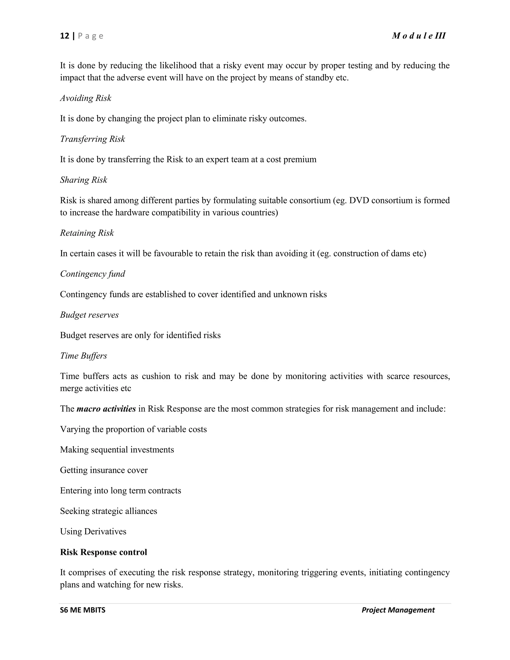12 | P a g e M o d u l e III
S6 ME MBITS Project Management
It is done by reducing the likelihood that a risky event may occur by proper testing and by reducing the
impact that the adverse event will have on the project by means of standby etc.
Avoiding Risk
It is done by changing the project plan to eliminate risky outcomes.
Transferring Risk
It is done by transferring the Risk to an expert team at a cost premium
Sharing Risk
Risk is shared among different parties by formulating suitable consortium (eg. DVD consortium is formed
to increase the hardware compatibility in various countries)
Retaining Risk
In certain cases it will be favourable to retain the risk than avoiding it (eg. construction of dams etc)
Contingency fund
Contingency funds are established to cover identified and unknown risks
Budget reserves
Budget reserves are only for identified risks
Time Buffers
Time buffers acts as cushion to risk and may be done by monitoring activities with scarce resources,
merge activities etc
The macro activities in Risk Response are the most common strategies for risk management and include:
Varying the proportion of variable costs
Making sequential investments
Getting insurance cover
Entering into long term contracts
Seeking strategic alliances
Using Derivatives
Risk Response control
It comprises of executing the risk response strategy, monitoring triggering events, initiating contingency
plans and watching for new risks.
 