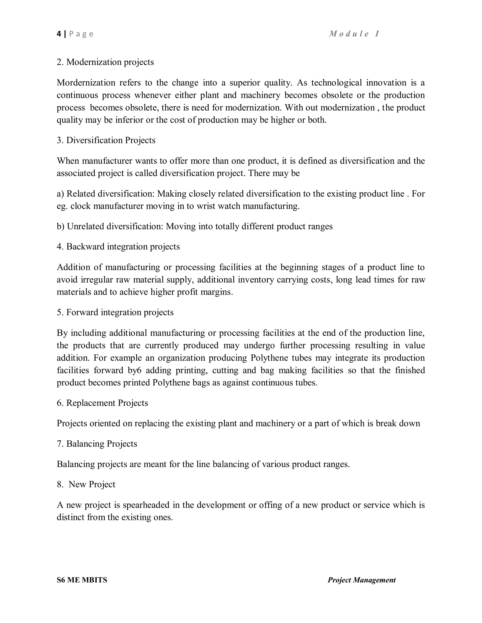 4 | P a g e M o d u l e I
S6 ME MBITS Project Management
2. Modernization projects
Mordernization refers to the change into a superior quality. As technological innovation is a
continuous process whenever either plant and machinery becomes obsolete or the production
process becomes obsolete, there is need for modernization. With out modernization , the product
quality may be inferior or the cost of production may be higher or both.
3. Diversification Projects
When manufacturer wants to offer more than one product, it is defined as diversification and the
associated project is called diversification project. There may be
a) Related diversification: Making closely related diversification to the existing product line . For
eg. clock manufacturer moving in to wrist watch manufacturing.
b) Unrelated diversification: Moving into totally different product ranges
4. Backward integration projects
Addition of manufacturing or processing facilities at the beginning stages of a product line to
avoid irregular raw material supply, additional inventory carrying costs, long lead times for raw
materials and to achieve higher profit margins.
5. Forward integration projects
By including additional manufacturing or processing facilities at the end of the production line,
the products that are currently produced may undergo further processing resulting in value
addition. For example an organization producing Polythene tubes may integrate its production
facilities forward by6 adding printing, cutting and bag making facilities so that the finished
product becomes printed Polythene bags as against continuous tubes.
6. Replacement Projects
Projects oriented on replacing the existing plant and machinery or a part of which is break down
7. Balancing Projects
Balancing projects are meant for the line balancing of various product ranges.
8. New Project
A new project is spearheaded in the development or offing of a new product or service which is
distinct from the existing ones.
 