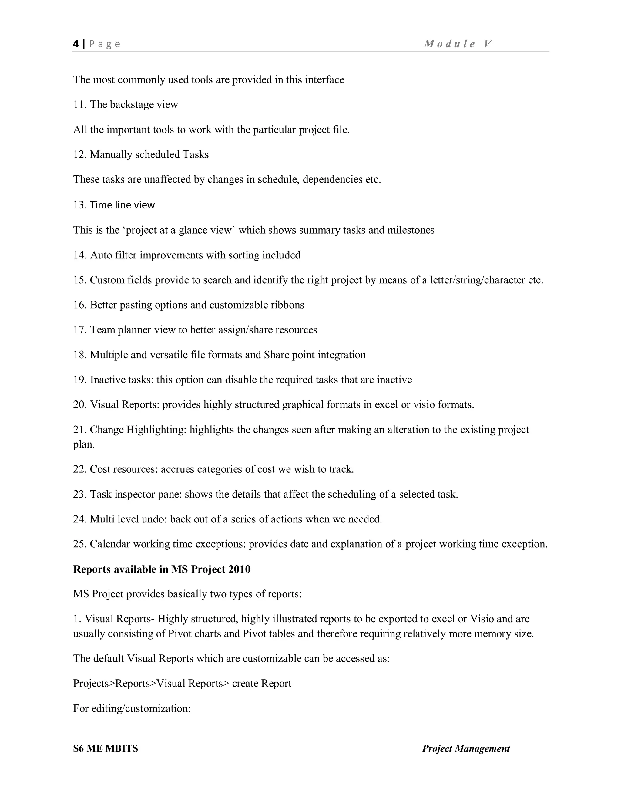 4 | P a g e M o d u l e V
S6 ME MBITS Project Management
The most commonly used tools are provided in this interface
11. The backstage view
All the important tools to work with the particular project file.
12. Manually scheduled Tasks
These tasks are unaffected by changes in schedule, dependencies etc.
13. Time line view
This is the ‘project at a glance view’ which shows summary tasks and milestones
14. Auto filter improvements with sorting included
15. Custom fields provide to search and identify the right project by means of a letter/string/character etc.
16. Better pasting options and customizable ribbons
17. Team planner view to better assign/share resources
18. Multiple and versatile file formats and Share point integration
19. Inactive tasks: this option can disable the required tasks that are inactive
20. Visual Reports: provides highly structured graphical formats in excel or visio formats.
21. Change Highlighting: highlights the changes seen after making an alteration to the existing project
plan.
22. Cost resources: accrues categories of cost we wish to track.
23. Task inspector pane: shows the details that affect the scheduling of a selected task.
24. Multi level undo: back out of a series of actions when we needed.
25. Calendar working time exceptions: provides date and explanation of a project working time exception.
Reports available in MS Project 2010
MS Project provides basically two types of reports:
1. Visual Reports- Highly structured, highly illustrated reports to be exported to excel or Visio and are
usually consisting of Pivot charts and Pivot tables and therefore requiring relatively more memory size.
The default Visual Reports which are customizable can be accessed as:
Projects>Reports>Visual Reports> create Report
For editing/customization:
 