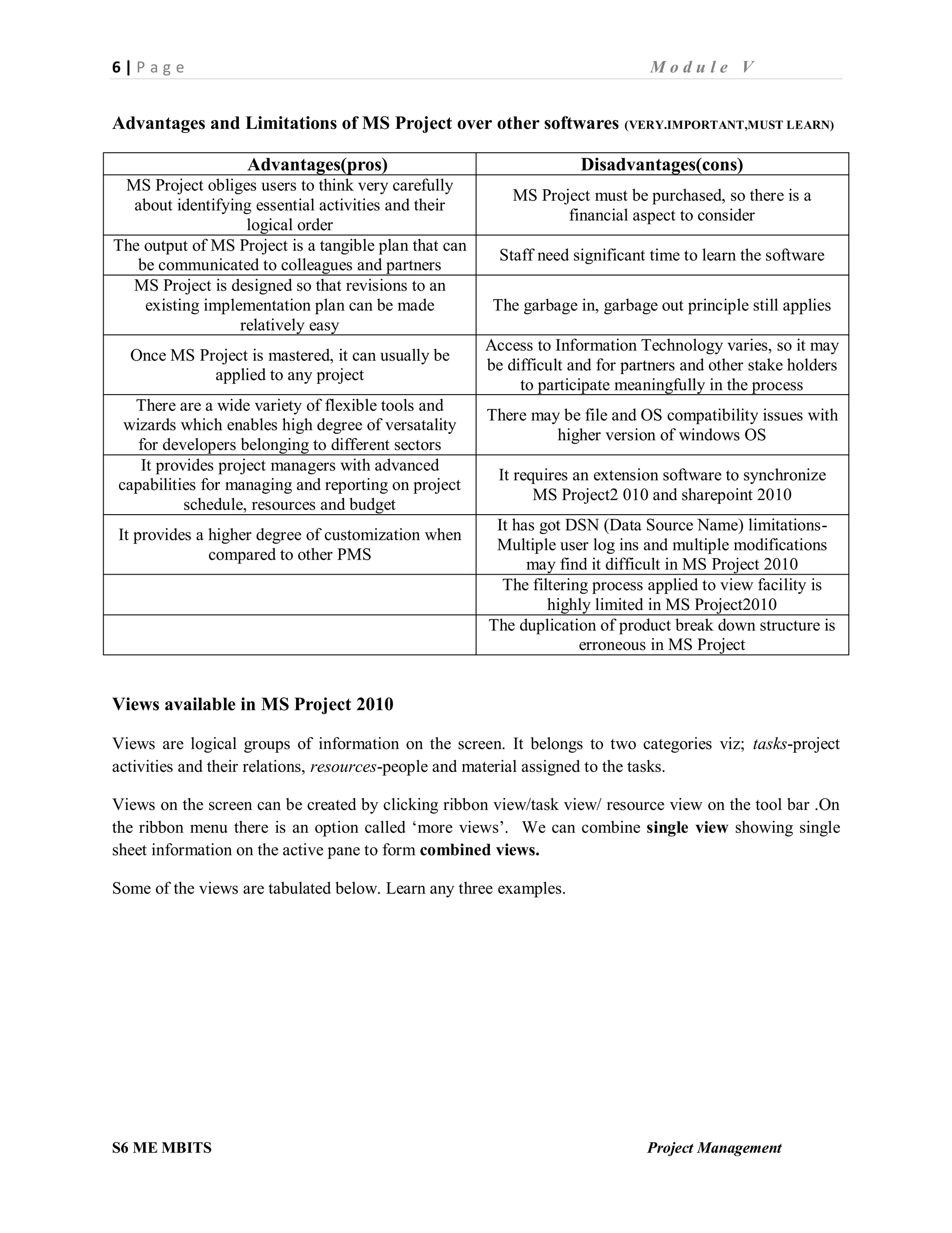 6 | P a g e M o d u l e V
S6 ME MBITS Project Management
Advantages and Limitations of MS Project over other softwares (VERY.IMPORTANT,MUST LEARN)
Advantages(pros) Disadvantages(cons)
MS Project obliges users to think very carefully
about identifying essential activities and their
logical order
MS Project must be purchased, so there is a
financial aspect to consider
The output of MS Project is a tangible plan that can
be communicated to colleagues and partners
Staff need significant time to learn the software
MS Project is designed so that revisions to an
existing implementation plan can be made
relatively easy
The garbage in, garbage out principle still applies
Once MS Project is mastered, it can usually be
applied to any project
Access to Information Technology varies, so it may
be difficult and for partners and other stake holders
to participate meaningfully in the process
There are a wide variety of flexible tools and
wizards which enables high degree of versatality
for developers belonging to different sectors
There may be file and OS compatibility issues with
higher version of windows OS
It provides project managers with advanced
capabilities for managing and reporting on project
schedule, resources and budget
It requires an extension software to synchronize
MS Project2 010 and sharepoint 2010
It provides a higher degree of customization when
compared to other PMS
It has got DSN (Data Source Name) limitations-
Multiple user log ins and multiple modifications
may find it difficult in MS Project 2010
The filtering process applied to view facility is
highly limited in MS Project2010
The duplication of product break down structure is
erroneous in MS Project
Views available in MS Project 2010
Views are logical groups of information on the screen. It belongs to two categories viz; tasks-project
activities and their relations, resources-people and material assigned to the tasks.
Views on the screen can be created by clicking ribbon view/task view/ resource view on the tool bar .On
the ribbon menu there is an option called ‘more views’. We can combine single view showing single
sheet information on the active pane to form combined views.
Some of the views are tabulated below. Learn any three examples.
 