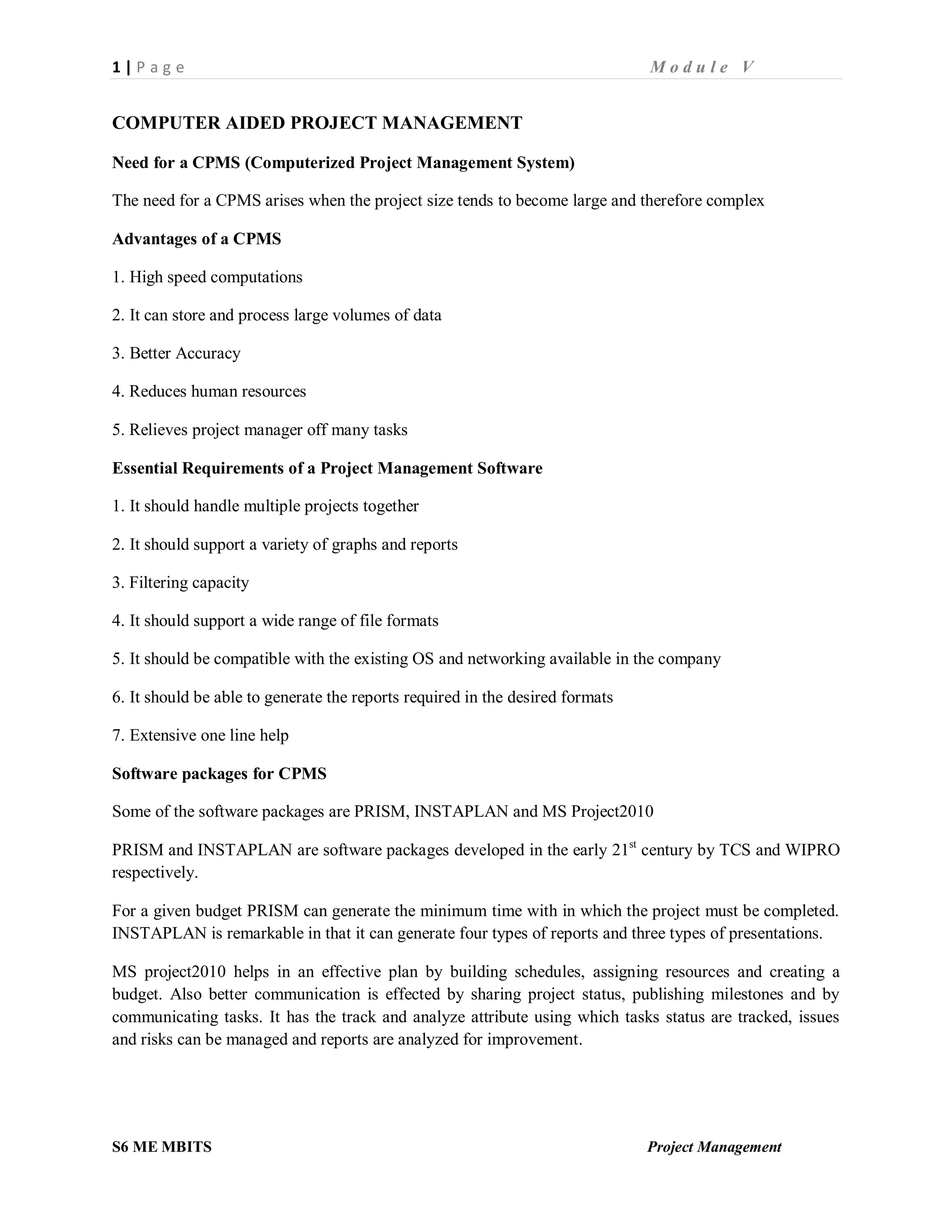 1 | P a g e M o d u l e V
S6 ME MBITS Project Management
COMPUTER AIDED PROJECT MANAGEMENT
Need for a CPMS (Computerized Project Management System)
The need for a CPMS arises when the project size tends to become large and therefore complex
Advantages of a CPMS
1. High speed computations
2. It can store and process large volumes of data
3. Better Accuracy
4. Reduces human resources
5. Relieves project manager off many tasks
Essential Requirements of a Project Management Software
1. It should handle multiple projects together
2. It should support a variety of graphs and reports
3. Filtering capacity
4. It should support a wide range of file formats
5. It should be compatible with the existing OS and networking available in the company
6. It should be able to generate the reports required in the desired formats
7. Extensive one line help
Software packages for CPMS
Some of the software packages are PRISM, INSTAPLAN and MS Project2010
PRISM and INSTAPLAN are software packages developed in the early 21st
century by TCS and WIPRO
respectively.
For a given budget PRISM can generate the minimum time with in which the project must be completed.
INSTAPLAN is remarkable in that it can generate four types of reports and three types of presentations.
MS project2010 helps in an effective plan by building schedules, assigning resources and creating a
budget. Also better communication is effected by sharing project status, publishing milestones and by
communicating tasks. It has the track and analyze attribute using which tasks status are tracked, issues
and risks can be managed and reports are analyzed for improvement.
 
