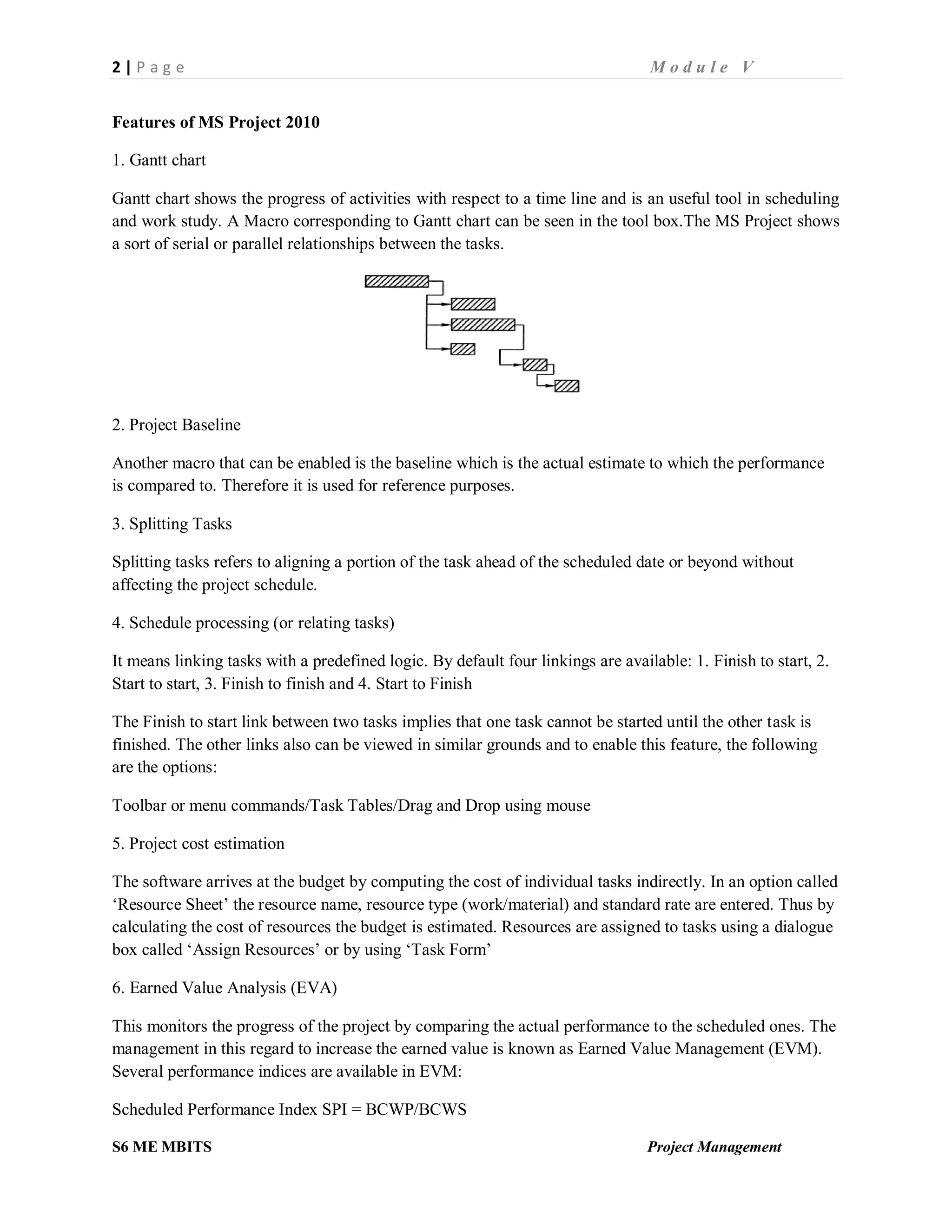 2 | P a g e M o d u l e V
S6 ME MBITS Project Management
Features of MS Project 2010
1. Gantt chart
Gantt chart shows the progress of activities with respect to a time line and is an useful tool in scheduling
and work study. A Macro corresponding to Gantt chart can be seen in the tool box.The MS Project shows
a sort of serial or parallel relationships between the tasks.
2. Project Baseline
Another macro that can be enabled is the baseline which is the actual estimate to which the performance
is compared to. Therefore it is used for reference purposes.
3. Splitting Tasks
Splitting tasks refers to aligning a portion of the task ahead of the scheduled date or beyond without
affecting the project schedule.
4. Schedule processing (or relating tasks)
It means linking tasks with a predefined logic. By default four linkings are available: 1. Finish to start, 2.
Start to start, 3. Finish to finish and 4. Start to Finish
The Finish to start link between two tasks implies that one task cannot be started until the other task is
finished. The other links also can be viewed in similar grounds and to enable this feature, the following
are the options:
Toolbar or menu commands/Task Tables/Drag and Drop using mouse
5. Project cost estimation
The software arrives at the budget by computing the cost of individual tasks indirectly. In an option called
‘Resource Sheet’ the resource name, resource type (work/material) and standard rate are entered. Thus by
calculating the cost of resources the budget is estimated. Resources are assigned to tasks using a dialogue
box called ‘Assign Resources’ or by using ‘Task Form’
6. Earned Value Analysis (EVA)
This monitors the progress of the project by comparing the actual performance to the scheduled ones. The
management in this regard to increase the earned value is known as Earned Value Management (EVM).
Several performance indices are available in EVM:
Scheduled Performance Index SPI = BCWP/BCWS
 