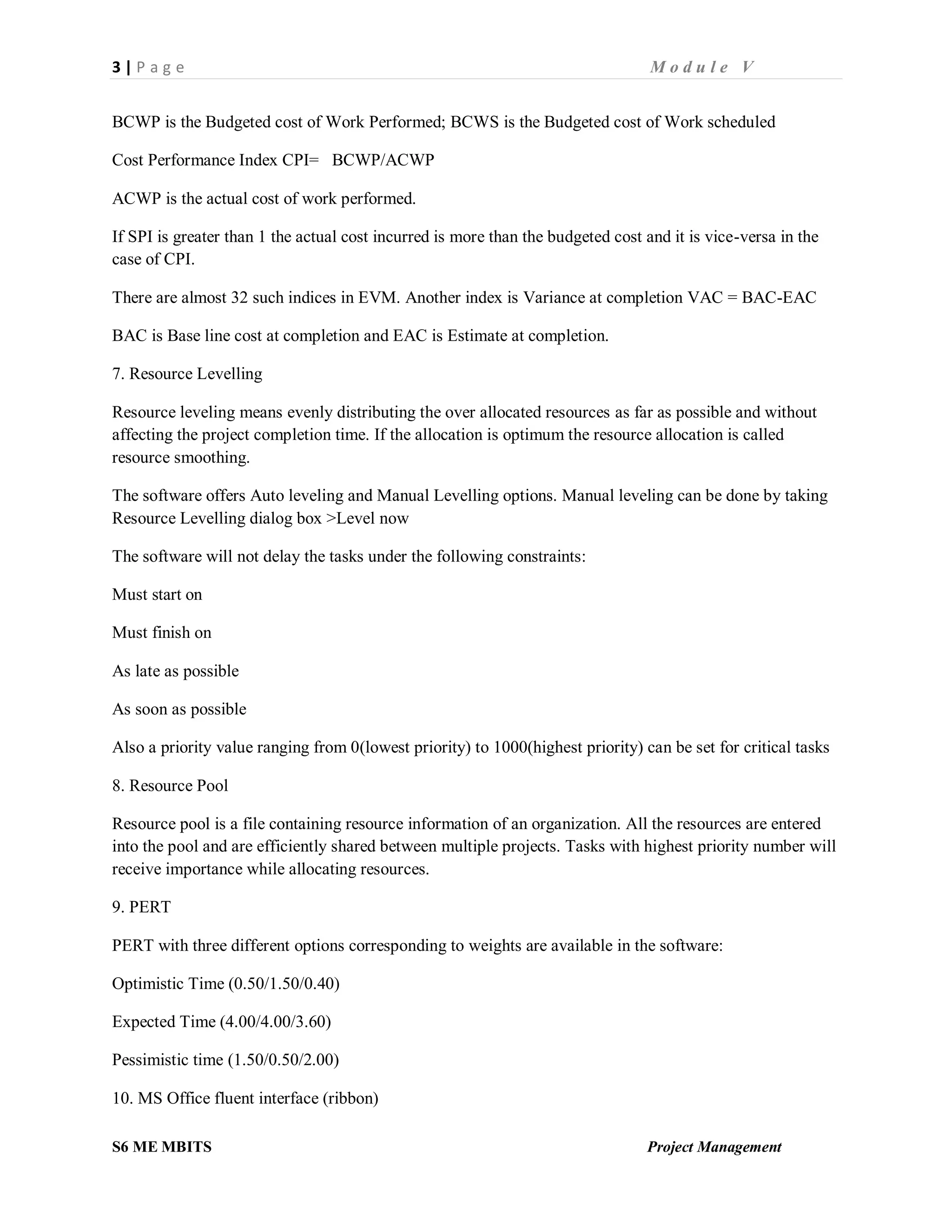 3 | P a g e M o d u l e V
S6 ME MBITS Project Management
BCWP is the Budgeted cost of Work Performed; BCWS is the Budgeted cost of Work scheduled
Cost Performance Index CPI= BCWP/ACWP
ACWP is the actual cost of work performed.
If SPI is greater than 1 the actual cost incurred is more than the budgeted cost and it is vice-versa in the
case of CPI.
There are almost 32 such indices in EVM. Another index is Variance at completion VAC = BAC-EAC
BAC is Base line cost at completion and EAC is Estimate at completion.
7. Resource Levelling
Resource leveling means evenly distributing the over allocated resources as far as possible and without
affecting the project completion time. If the allocation is optimum the resource allocation is called
resource smoothing.
The software offers Auto leveling and Manual Levelling options. Manual leveling can be done by taking
Resource Levelling dialog box >Level now
The software will not delay the tasks under the following constraints:
Must start on
Must finish on
As late as possible
As soon as possible
Also a priority value ranging from 0(lowest priority) to 1000(highest priority) can be set for critical tasks
8. Resource Pool
Resource pool is a file containing resource information of an organization. All the resources are entered
into the pool and are efficiently shared between multiple projects. Tasks with highest priority number will
receive importance while allocating resources.
9. PERT
PERT with three different options corresponding to weights are available in the software:
Optimistic Time (0.50/1.50/0.40)
Expected Time (4.00/4.00/3.60)
Pessimistic time (1.50/0.50/2.00)
10. MS Office fluent interface (ribbon)
 
