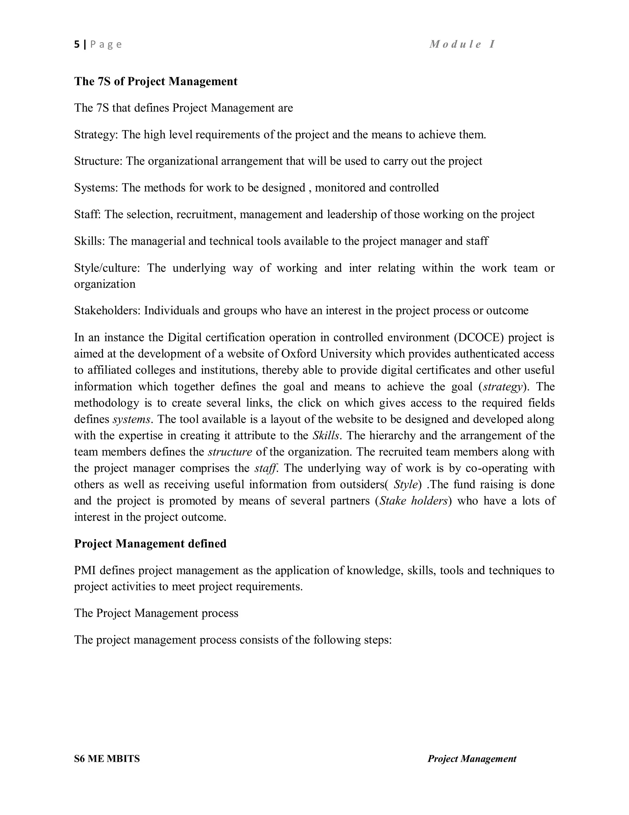 5 | P a g e M o d u l e I
S6 ME MBITS Project Management
The 7S of Project Management
The 7S that defines Project Management are
Strategy: The high level requirements of the project and the means to achieve them.
Structure: The organizational arrangement that will be used to carry out the project
Systems: The methods for work to be designed , monitored and controlled
Staff: The selection, recruitment, management and leadership of those working on the project
Skills: The managerial and technical tools available to the project manager and staff
Style/culture: The underlying way of working and inter relating within the work team or
organization
Stakeholders: Individuals and groups who have an interest in the project process or outcome
In an instance the Digital certification operation in controlled environment (DCOCE) project is
aimed at the development of a website of Oxford University which provides authenticated access
to affiliated colleges and institutions, thereby able to provide digital certificates and other useful
information which together defines the goal and means to achieve the goal (strategy). The
methodology is to create several links, the click on which gives access to the required fields
defines systems. The tool available is a layout of the website to be designed and developed along
with the expertise in creating it attribute to the Skills. The hierarchy and the arrangement of the
team members defines the structure of the organization. The recruited team members along with
the project manager comprises the staff. The underlying way of work is by co-operating with
others as well as receiving useful information from outsiders( Style) .The fund raising is done
and the project is promoted by means of several partners (Stake holders) who have a lots of
interest in the project outcome.
Project Management defined
PMI defines project management as the application of knowledge, skills, tools and techniques to
project activities to meet project requirements.
The Project Management process
The project management process consists of the following steps:
 