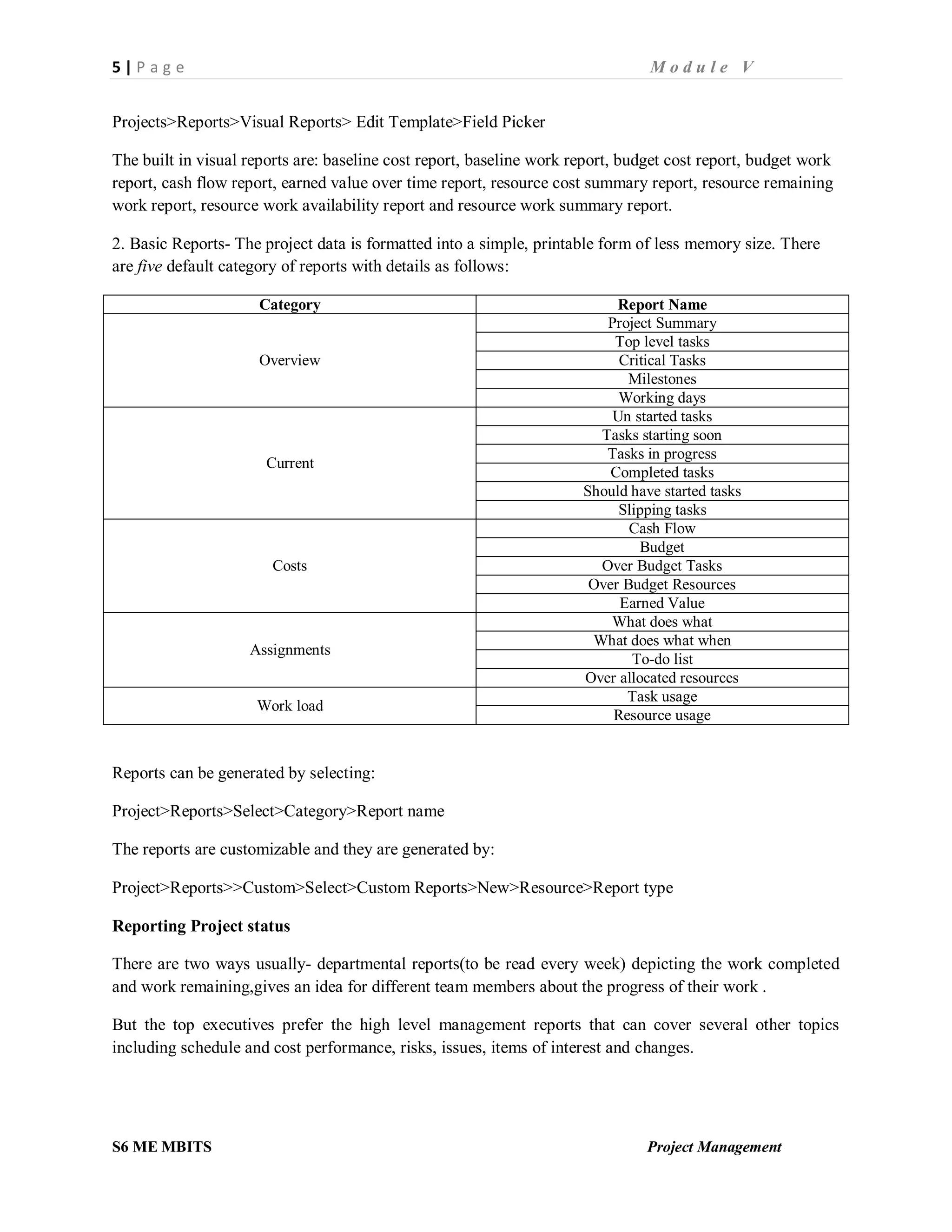 5 | P a g e M o d u l e V
S6 ME MBITS Project Management
Projects>Reports>Visual Reports> Edit Template>Field Picker
The built in visual reports are: baseline cost report, baseline work report, budget cost report, budget work
report, cash flow report, earned value over time report, resource cost summary report, resource remaining
work report, resource work availability report and resource work summary report.
2. Basic Reports- The project data is formatted into a simple, printable form of less memory size. There
are five default category of reports with details as follows:
Category Report Name
Overview
Project Summary
Top level tasks
Critical Tasks
Milestones
Working days
Current
Un started tasks
Tasks starting soon
Tasks in progress
Completed tasks
Should have started tasks
Slipping tasks
Costs
Cash Flow
Budget
Over Budget Tasks
Over Budget Resources
Earned Value
Assignments
What does what
What does what when
To-do list
Over allocated resources
Work load
Task usage
Resource usage
Reports can be generated by selecting:
Project>Reports>Select>Category>Report name
The reports are customizable and they are generated by:
Project>Reports>>Custom>Select>Custom Reports>New>Resource>Report type
Reporting Project status
There are two ways usually- departmental reports(to be read every week) depicting the work completed
and work remaining,gives an idea for different team members about the progress of their work .
But the top executives prefer the high level management reports that can cover several other topics
including schedule and cost performance, risks, issues, items of interest and changes.
 