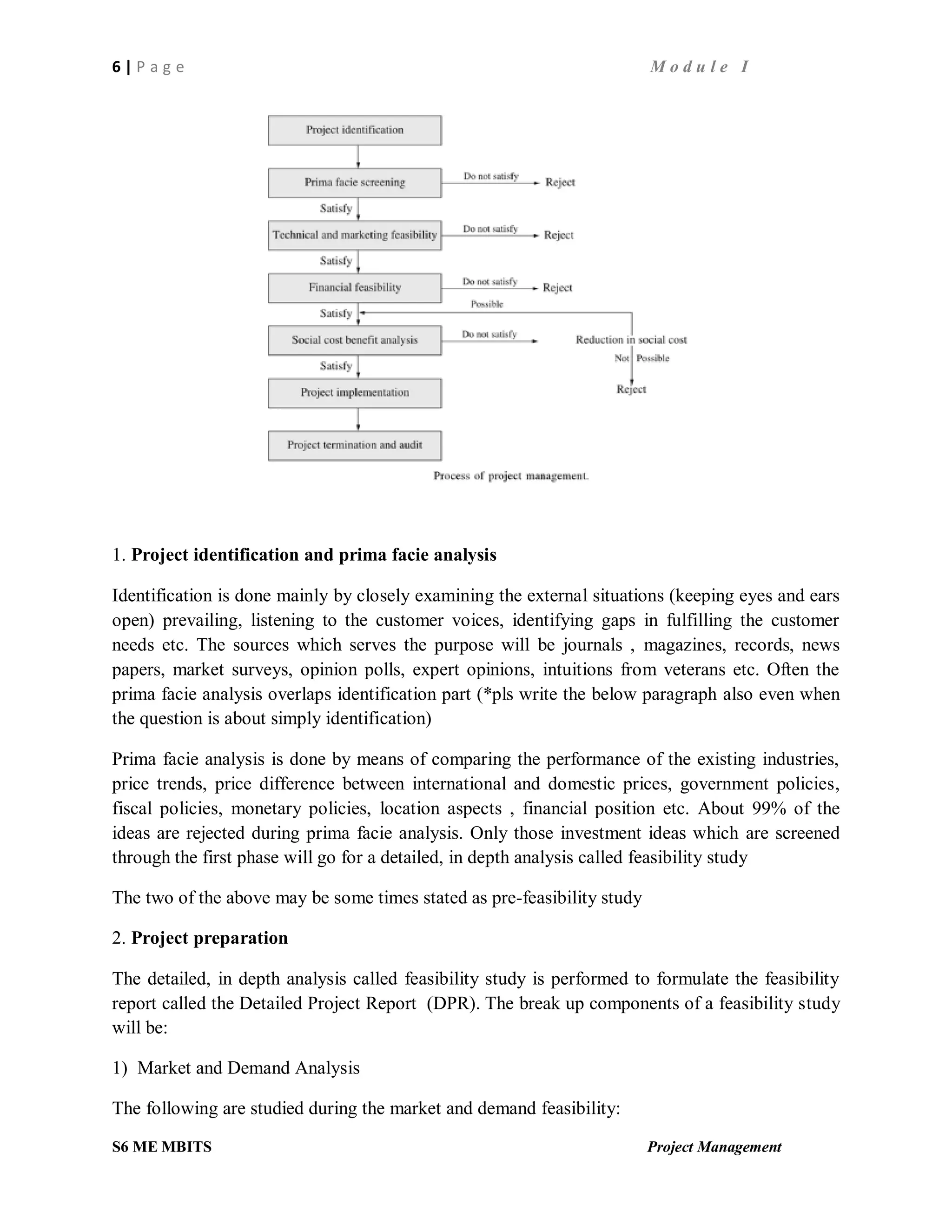 6 | P a g e M o d u l e I
S6 ME MBITS Project Management
1. Project identification and prima facie analysis
Identification is done mainly by closely examining the external situations (keeping eyes and ears
open) prevailing, listening to the customer voices, identifying gaps in fulfilling the customer
needs etc. The sources which serves the purpose will be journals , magazines, records, news
papers, market surveys, opinion polls, expert opinions, intuitions from veterans etc. Often the
prima facie analysis overlaps identification part (*pls write the below paragraph also even when
the question is about simply identification)
Prima facie analysis is done by means of comparing the performance of the existing industries,
price trends, price difference between international and domestic prices, government policies,
fiscal policies, monetary policies, location aspects , financial position etc. About 99% of the
ideas are rejected during prima facie analysis. Only those investment ideas which are screened
through the first phase will go for a detailed, in depth analysis called feasibility study
The two of the above may be some times stated as pre-feasibility study
2. Project preparation
The detailed, in depth analysis called feasibility study is performed to formulate the feasibility
report called the Detailed Project Report (DPR). The break up components of a feasibility study
will be:
1) Market and Demand Analysis
The following are studied during the market and demand feasibility:
 