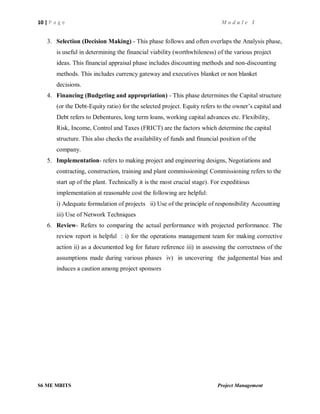 10 | P a g e M o d u l e I
S6 ME MBITS Project Management
3. Selection (Decision Making) - This phase follows and often overlaps the Analysis phase,
is useful in determining the financial viability (worthwhileness) of the various project
ideas. This financial appraisal phase includes discounting methods and non-discounting
methods. This includes currency gateway and executives blanket or non blanket
decisions.
4. Financing (Budgeting and appropriation) - This phase determines the Capital structure
(or the Debt-Equity ratio) for the selected project. Equity refers to the owner’s capital and
Debt refers to Debentures, long term loans, working capital advances etc. Flexibility,
Risk, Income, Control and Taxes (FRICT) are the factors which determine the capital
structure. This also checks the availability of funds and financial position of the
company.
5. Implementation- refers to making project and engineering designs, Negotiations and
contracting, construction, training and plant commissioning( Commissioning refers to the
start up of the plant. Technically it is the most crucial stage). For expeditious
implementation at reasonable cost the following are helpful:
i) Adequate formulation of projects ii) Use of the principle of responsibility Accounting
iii) Use of Network Techniques
6. Review- Refers to comparing the actual performance with projected performance. The
review report is helpful : i) for the operations management team for making corrective
action ii) as a documented log for future reference iii) in assessing the correctness of the
assumptions made during various phases iv) in uncovering the judgemental bias and
induces a caution among project sponsors
 