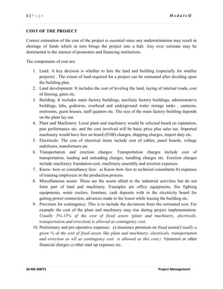1 | P a g e M o d u l e II
S6 ME MBITS Project Management
COST OF THE PROJECT
Correct estimation of the cost of the project is essential since any underestimation may result in
shortage of funds which in turn brings the project into a halt. Any over estimate may be
detrimental to the interest of promoters and financing institutions.
The components of cost are:
1. Land: A key decision is whether to hire the land and building (especially for smaller
projects) . The extent of land required for a project can be estimated after deciding upon
the building plan.
2. Land development: It includes the cost of leveling the land, laying of internal roads, cost
of fencing, gates etc.
3. Building: It includes main factory buildings, auxiliary factory buildings, administrative
buildings, labs, godowns, overhead and underground water storage tanks , canteens,
restrooms, guest houses, staff quarters etc. The size of the main factory building depends
on the plant lay out.
4. Plant and Machinery: Local plant and machinery would be selected based on reputation,
past performance etc. and the cost involved will be basic price plus sales tax. Imported
machinery would have free on board (FOB) charges, shipping charges, import duty etc.
5. Electricals: The cost of electrical items include cost of cables, panel boards, voltage
stabilizers, transformers etc.
6. Transportation and erection charges: Transportation charges include cost of
transportation, loading and unloading charges, handling charges etc. Erection charges
include machinery foundation cost, machinery assembly and erection expenses.
7. Know- how or consultancy fees: a) Know-how fees to technical consultants b) expenses
of training employees in the production process.
8. Miscellaneous assets: These are the assets allied to the industrial activities but do not
form part of land and machinery. Examples are office equipments, fire fighting
equipments, water coolers, furniture, cash deposits with in the electricity board for
getting power connection, advances made to the lessor while leasing the building etc.
9. Provision for contingency: This is to include the deviations from the estimated cost. For
example the cost of the plant and machinery may rise during project implementation.
Usually 5%-15% of the cost of fixed assets (plant and machinery, electricals,
transportation and errection) is allowed as contingency cost.
10. Preliminary and pre-operative expenses: a) insurance premium on fixed assets(Usually a
given % of the cost of fixed assets like plant and machinery, electricals, transportation
and errection as wll as contingency cost is allowed as this cost.) b)interest or other
financial charges c) other start up expenses etc.
 