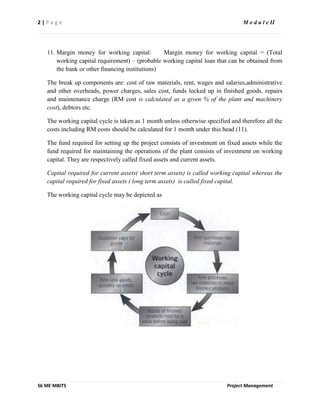2 | P a g e M o d u l e II
S6 ME MBITS Project Management
11. Margin money for working capital: Margin money for working capital = (Total
working capital requirement) – (probable working capital loan that can be obtained from
the bank or other financing institutions)
The break up components are: cost of raw materials, rent, wages and salaries,administrative
and other overheads, power charges, sales cost, funds locked up in finished goods, repairs
and maintenance charge (RM cost is calculated as a given % of the plant and machinery
cost), debtors etc.
The working capital cycle is taken as 1 month unless otherwise specified and therefore all the
costs including RM costs should be calculated for 1 month under this head (11).
The fund required for setting up the project consists of investment on fixed assets while the
fund required for maintaining the operations of the plant consists of investment on working
capital. They are respectively called fixed assets and current assets.
Capital required for current assets( short term assets) is called working capital whereas the
capital required for fixed assets ( long term assets) is called fixed capital.
The working capital cycle may be depicted as
 
