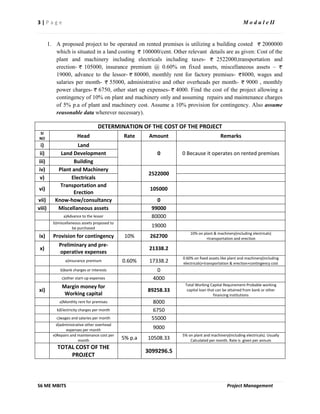 3 | P a g e M o d u l e II
S6 ME MBITS Project Management
1. A proposed project to be operated on rented premises is utilizing a building costed 2000000
which is situated in a land costing 100000/cent. Other relevant details are as given: Cost of the
plant and machinery including electricals including taxes- 2522000,transportation and
erection- 105000, insurance premium @ 0.60% on fixed assets, miscellaneous assets –
19000, advance to the lessor- 80000, monthly rent for factory premises- 8000, wages and
salaries per month- 55000, administrative and other overheads per month- 9000 , monthly
power charges- 6750, other start up expenses- 4000. Find the cost of the project allowing a
contingency of 10% on plant and machinery only and assuming repairs and maintenance charges
of 5% p.a of plant and machinery cost. Assume a 10% provision for contingency. Also assume
reasonable data wherever necessary).
DETERMINATION OF THE COST OF THE PROJECT
SI
NO Head Rate Amount Remarks
i) Land
0 0 Because it operates on rented premisesii) Land Development
iii) Building
iv) Plant and Machinery
2522000
v) Electricals
vi)
Transportation and
Erection
105000
vii) Know-how/consultancy 0
viii) Miscellaneous assets 99000
a)Advance to the lessor 80000
b)miscellaneous assets proposed to
be purchased 19000
ix) Provision for contingency 10% 262700
10% on plant & machinery(including electricals)
+transportation and erection
x)
Preliminary and pre-
operative expenses
21338.2
a)insurance premium 0.60% 17338.2
0.60% on fixed assets like plant and machinery(including
electricals)+transportation & erection+contingency cost
b)bank charges or interests 0
c)other start-up expenses 4000
xi)
Margin money for
Working capital
89258.33
Total Working Capital Requirement-Probable working
capital loan that can be attained from bank or other
financing institutions
a)Monthly rent for premises 8000
b)Electricity charges per month 6750
c)wages and salaries per month 55000
d)administrative other overhead
expenses per month 9000
e)Repairs and maintenance cost per
month 5% p.a 10508.33
5% on plant and machinery(including electricals). Usually
Calculated per month. Rate is given per annum
TOTAL COST OF THE
PROJECT
3099296.5
 