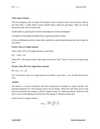 4 | P a g e M o d u l e II
S6 ME MBITS Project Management
Time value of money
The ever changing value of money with respect to time is stated as time value of money. Money
has time value. A rupee today is more valuable than a rupee an year hence. There are several
reasons for time value of money like
i) Individuals in general prefer current consumption to future consumption
ii) Capital can be employed productively to generate positive returns.
iii) In an inflationary period, a rupee today represents a greater purchasing power than a rupee an
year hence.
Future value of a single amount
Future value (FVn) of a single amount, n years hence
FVn = PV(1 + k)n
Where PV is the present value (cash today at the end of zeroth
year), k is the rate of interest per
year.
Present value (PV) of a single future amount
PV= FVn / (1 + k)n
FVn is the future value of a single amount receivable n years hence. K is the discount rate per
year.
Annuity
An annuity is a series of periodic cash flows (payments or receipts) or equal amounts. The
premium payments of a life insurance policy are an annuity. When the cash flows occur at the
end of each period, the annuity is called a regular annuity or a deferred annuity. When the cash
flows occur at the beginning of each period, the annuity is called an annuity due.
Future value of a regular annuity
FVA =
A 1 + k n
- 1
k
 