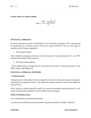 5 | P a g e M o d u l e II
S6 ME MBITS Project Management
Present value of a regular annuity
PVA =
A 1 –
1
1 + k n
k
FINANCIAL APPRAISAL
Financial appraisals assess the worthwhileness of an investment on projects. This is mainly done
by comparing the investments (costs) with that of returns (benefits). There are two types of
methods used for financial appraisals
1. Discounting methods
These methods compensates for time and risk by means of a discounting factor k. Eg; NPV
method, BCR Method, IRR method etc.
2. Non Discounting methods
These methods does not compensate for time and risk by means of a discounting factor k. Eg;
PBP method, ARR Method etc.
FINANCIAL APPRAISAL METHODS
1. Payback period
Payback period is the length of the time required to recover the initial cash outlay on the project.
According to the payback criterion , the shorter the payback period the more the desirable the
project will be.
Firms using this criterion generally specify the maximum acceptable payback period. It is the
widely used investment appraisal criterion and has many advantages.
Merits of Payback period
i) it is simple both in concept and application
ii) it does not use difficult concepts and tedious calculations and has no hidden conditions.
 