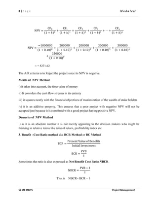 8 | P a g e M o d u l e II
S6 ME MBITS Project Management
NPV =
CF0
1 + 𝑘 0
+
CF1
1 + 𝑘 1
+
CF2
1 + 𝑘 2
+
CF3
1 + 𝑘 3
+ ⋯ +
CFn
1 + 𝑘 𝑛
NPV =
−1000000
1 + 0.10 0
+
200000
1 + 0.10 1
+
200000
1 + 0.10 2
+
300000
1 + 0.10 3
+
300000
1 + 0.10 4
+
350000
1 + 0.10 5
= - 5271.62
The A/R criteria is to Reject the project since its NPV is negative.
Merits of NPV Method
i) it takes into account, the time value of money
ii) It considers the cash flow streams in its entirety
iii) it squares neatly with the financial objectives of maximization of the wealth of stake holders
iv) it is an additive property. This ensures that a poor project with negative NPV will not be
accepted just because it is combined with a good project having positive NPV.
Demerits of NPV Method
i) as it is an absolute number it is not merely appealing to the decision makers who might be
thinking in relative terms like ratio of return, profitability index etc.
3. Benefit –Cost Ratio method aka BCR Method or BC Method
BCR =
Present Value of Benefits
Initial Investment
BCR =
PVB
I
Sometimes the ratio is also expressed as Net Benefit Cost Ratio NBCR
NBCR =
PVB − I
I
That is NBCR= BCR – 1
 
