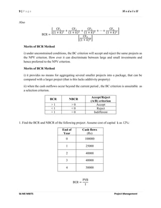 9 | P a g e M o d u l e II
S6 ME MBITS Project Management
Also
BCR =
CF1
1 + 𝑘 1 +
CF2
1 + 𝑘 2 +
CF3
1 + 𝑘 3 + ⋯ +
CFn
1 + 𝑘 𝑛
CF0
1 + 𝑘 0
Merits of BCR Method
i) under unconstrained conditions, the BC criterion will accept and reject the same projects as
the NPV criterion. How ever it can discriminate between large and small investments and
hence preferred to the NPV criterion.
Merits of BCR Method
i) it provides no means for aggregating several smaller projects into a package, that can be
compared with a larger project (that is this lacks additivity property)
ii) when the cash outflows occur beyond the current period , the BC criterion is unsuitable as
a selection criterion.
BCR NBCR
Accept/Reject
(A/R) criterion
> 1 > 0 Accept
< 1 < 0 Reject
= 1 = 0 Indifferent
1. Find the BCR and NBCR of the following project: Assume cost of capital k as 12%:
End of
Year
Cash flows
(Rs)
0 100000
1 25000
2 40000
3 40000
4 50000
BCR =
PVB
I
 