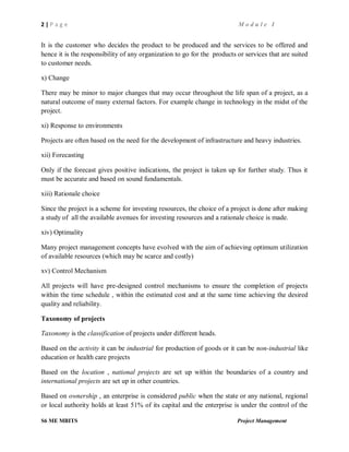 2 | P a g e M o d u l e I
S6 ME MBITS Project Management
It is the customer who decides the product to be produced and the services to be offered and
hence it is the responsibility of any organization to go for the products or services that are suited
to customer needs.
x) Change
There may be minor to major changes that may occur throughout the life span of a project, as a
natural outcome of many external factors. For example change in technology in the midst of the
project.
xi) Response to environments
Projects are often based on the need for the development of infrastructure and heavy industries.
xii) Forecasting
Only if the forecast gives positive indications, the project is taken up for further study. Thus it
must be accurate and based on sound fundamentals.
xiii) Rationale choice
Since the project is a scheme for investing resources, the choice of a project is done after making
a study of all the available avenues for investing resources and a rationale choice is made.
xiv) Optimality
Many project management concepts have evolved with the aim of achieving optimum utilization
of available resources (which may be scarce and costly)
xv) Control Mechanism
All projects will have pre-designed control mechanisms to ensure the completion of projects
within the time schedule , within the estimated cost and at the same time achieving the desired
quality and reliability.
Taxonomy of projects
Taxonomy is the classification of projects under different heads.
Based on the activity it can be industrial for production of goods or it can be non-industrial like
education or health care projects
Based on the location , national projects are set up within the boundaries of a country and
international projects are set up in other countries.
Based on ownership , an enterprise is considered public when the state or any national, regional
or local authority holds at least 51% of its capital and the enterprise is under the control of the
 