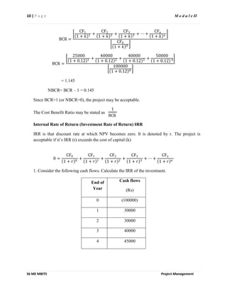 10 | P a g e M o d u l e II
S6 ME MBITS Project Management
BCR =
CF1
1 + 𝑘 1 +
CF2
1 + 𝑘 2 +
CF3
1 + 𝑘 3 + ⋯ +
CFn
1 + 𝑘 𝑛
CF0
1 + 𝑘 0
BCR =
25000
1 + 0.12 1 +
40000
1 + 0.12 2 +
40000
1 + 0.12 3 +
50000
1 + 0.12 4
100000
1 + 0.12 0
= 1.145
NBCR= BCR – 1 = 0.145
Since BCR>1 (or NBCR>0), the project may be acceptable.
The Cost Benefit Ratio may be stated as
1
BCR
Internal Rate of Return (Investment Rate of Return) IRR
IRR is that discount rate at which NPV becomes zero. It is denoted by r. The project is
acceptable if it’s IRR (r) exceeds the cost of capital (k)
0 =
CF0
1 + 𝑟 0
+
CF1
1 + 𝑟 1
+
CF2
1 + 𝑟 2
+
CF3
1 + 𝑟 3
+ ⋯ +
CFn
1 + 𝑟 𝑛
1. Consider the following cash flows. Calculate the IRR of the investment.
End of
Year
Cash flows
(Rs)
0 (100000)
1 30000
2 30000
3 40000
4 45000
 