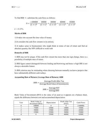 11 | P a g e M o d u l e II
S6 ME MBITS Project Management
To find IRR ‘r’, substitute the cash flows as follows:
0 =
−100000
1 + 𝑟 0
+
30000
1 + 𝑟 1
+
30000
1 + 𝑟 2
+
40000
1 + 𝑟 3
+
45000
1 + 𝑟 4
r = 15.37%
Merits of IRR
1) It takes into account the time value of money
2) It considers the cash flow streams in its entirety
3) It makes sense to businessmen who might think in terms of rate of return and find an
absolute quantity like NPV difficult to work with
Demerits of IRR
1) IRR may not be unique. If the cash flow stream has more than one sign change, there is a
possibility of multiple rates of return.
2) IRR figure cannot distinguish between lending and borrowing and hence a high IRR is not
always a desirable feature.
3) IRR criterion may be misleading when choosing between mutually exclusive projects that
have substantially different cash outlays.
Accounting Rate of Return (Average Rate of Return) ARR
ARR =
Average Profit After Tax
Average Book Value of Investments
ARR =
Average PAT
Average BVI
Book Value of Investment (BVI) is the value of an asset as it appears on a balance sheet,
equals the difference between cost and accumulated depreciation.
Year
Book Value of
Investment (BVI)
Depreciation
Profit After Tax
(PAT)
Cash Flows
0 100000 0 0 (100000)
1 75000 25000 10000 35000
2 50000 25000 20000 45000
3 25000 25000 30000 55000
4 0 25000 40000 65000
 