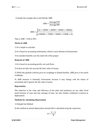 12 | P a g e M o d u l e II
S6 ME MBITS Project Management
Consider the example above and find the ARR
ARR =
Average PAT
Average BVI
ARR =
1
5
(0 + 10000 + 20000 + 30000 + 40000)
1
5
(100000 + 75000 + 50000 + 25000 + 0)
That is ARR = 0.40 or 40%
Merits of ARR
1) It is simple to calculate
2) It is based on accounting information, which is more familiar to businessmen
3) It considers benefits over the entire life of the project
Demerits of ARR
1) It is based on accounting profits, not cash flows
2) It does not take into account the time value of money
3) While the payback criterion gives no weightage to distant benefits, ARR gives it too much
weightage.
4) ARR measure is internally inconsistent, because it may change with the nature of
accountant and it ignores the fair value of assets.
Depreciation
The reduction in the value and efficiency of the plant and machinery (or any other fixed
asset) because of wear and tear, passage of time, use and climatic conditions is known as
depreciation.
Methods for calculating Depreciation
1) Straight line Method
In this method an annual depreciation amount (D) is calculated using the expression
D =
C − S
N
 