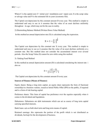 13 | P a g e M o d u l e II
S6 ME MBITS Project Management
Where C is the capital cost; C= initial cost+ installation cost+ repair cost, S is the scrap value
or salvage value and N is the estimated life in years (economic life).
The Capital cost depreciates by this constant amount D every year. This method is simple to
understand and easy to use as it assumes that the value of an asset declines uniformly
throughout its age, which may not be the case in reality.
2) Diminishing Balance Method (Written Down Value Method)
In this method an annual depreciation rate (X) is calculated using the expression.
X = 1 −
S
C
1
N
The Capital cost depreciates by this constant rate X every year. This method is simple to
understand and easy to use as it assumes that the value of an asset declines uniformly at a
constant rate. But this method does not consider the accumulated interest over several
periods. Also the Scrap Value (S) cannot be zero while using this method.
3) Sinking Fund Method
In this method an annual depreciation amount (D) is calculated considering the interest rate i
also as:
D =
i (C − S)
(1 + i )N − 1
The Capital cost depreciates by this constant amount D every year.
Sources of Finance (Means of Finance)
Equity shares: Being a long term capital, an equity share represents the form of fractional
ownership in a business venture, issued as Initial Public Offer (IPO) to the public, if required
and is a form of risk bearing capital.
Preference shares: This form of capital has preference over the equities especially when it
comes to the dividend and liquidation.
Debentures: Debentures are debt instruments which can act as source of long term capital
carrying specified interests.
Bank loans: acts as both short term and long term means of capital.
Retained earnings: this represents the portion of the profit which is not distributed as
dividends, but kept for the development of business.
 