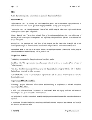 1 | P a g e M o d u l e III
S6 ME MBITS Project Management
RISK
Risk is the variability in the actual returns in relation to the estimated returns
Sources of Risk
Project specific Risk: The earnings and cash flows of the project may be lower than expected because of
estimation error or some factors specific to the project like the quality of the management.
Competitive Risk: The earnings and cash flows of the project may be lower than expected due to the
unanticipated actions of the competitors.
Industry Specific Risk: The earnings and cash flows of the project may be lower than expected because of
the unexpected technological developments and regulatory changes that are specific to the industry the
project belongs to.
Market Risk: The earnings and cash flows of the project may be lower than expected due to the
unanticipated changes in macroeconomic factors like GDP growth rate, interest rate and inflation.
International Risk: In the case of a foreign project, the earnings and cash flows of the project may be
lower than expected due to exchange rate or political risk.
Perspectives on Risk
Perspectives means viewing the project from at least three angles
Standalone risk: This represents the risk of a project when it is viewed in isolation (Point of view of
Project manager).
Firm Risk: Also known as corporate risk, represents the contribution of a project to the risk of the firm
(Point of view of an undiversified investor).
Market Risk: Also known as Systematic Risk represents the risk of a project from the point of view of a
diversified investor.
Importance of Standalone Risk
Measuring a projects standalone Risk is easier than measuring its Corporate Risk and far easier than
measuring its Market Risk.
In most cases Standalone risk, Corporate Risk and Market Risk are highly correlated and therefore
measuring the first gives hints on the other two Risks.
The proponent of a capital investment is likely to be judged on that investment and hence this measure is
important.
In most firms, the capital budgeting committee considers investment proposals one at a time and so needs
this measure of standalone Risk.
 