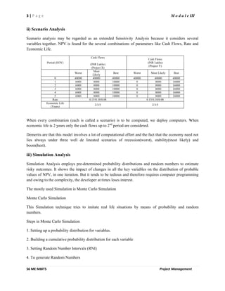 3 | P a g e M o d u l e III
S6 ME MBITS Project Management
ii) Scenario Analysis
Scenario analysis may be regarded as an extended Sensitivity Analysis because it considers several
variables together. NPV is found for the several combinations of parameters like Cash Flows, Rate and
Economic Life.
Period (EOY)
Cash Flows
(INR Lakhs)
(Project X)
Cash Flows
(INR Lakhs)
(Project Y)
Worst
Most
Likely
Best Worst Most Likely Best
0 40000 40000 40000 40000 40000 40000
1 6000 8000 10000 0 8000 16000
2 6000 8000 10000 0 8000 16000
3 6000 8000 10000 0 8000 16000
4 6000 8000 10000 0 8000 16000
5 6000 8000 10000 0 8000 16000
Rate 0.15/0.10/0.08 0.15/0.10/0.08
Economic Life
(Years)
2/3/5 2/3/5
When every combination (each is called a scenario) is to be computed, we deploy computers. When
economic life is 2 years only the cash flows up to 2nd
period are considered.
Demerits are that this model involves a lot of computational effort and the fact that the economy need not
lies always under three well de lineated scenarios of recession(worst), stability(most likely) and
boom(best).
iii) Simulation Analysis
Simulation Analysis employs pre-determined probability distributions and random numbers to estimate
risky outcomes. It shows the impact of changes in all the key variables on the distribution of probable
values of NPV, in one iteration. But it tends to be tedious and therefore requires computer programming
and owing to the complexity, the developer at times loses interest.
The mostly used Simulation is Monte Carlo Simulation
Monte Carlo Simulation
This Simulation technique tries to imitate real life situations by means of probability and random
numbers.
Steps in Monte Carlo Simulation
1. Setting up a probability distribution for variables.
2. Building a cumulative probability distribution for each variable
3. Setting Random Number Intervals (RNI)
4. To generate Random Numbers
 