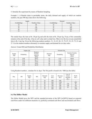 4 | P a g e M o d u l e III
S6 ME MBITS Project Management
5. Simulate the experiment by means of Random Sampling
Example 1: A Retailer deals in perishable items, the daily demand and supply of which are random
numbers, the past 500 days data shows the following:
Supply Demand
Available(kg) Number of days Available(kg) Number of days
10 40 10 50
20 50 20 110
30 190 30 200
40 150 40 100
50 70 50 40
The retailer buys the item at Rs. 20 per kg and sells the item at Rs. 30 per kg. If any of the commodity
remains at the end of the day, it has no sell value and is a dead loss. More over the loss on any unsatisfied
item is Rs. 8 per kg. Given the following random numbers: 31, 18, 63, 84, 15, 79, 07, 32, 43, 75, 81 and
27. Use the random numbers alternately to simulate supply and demand for six days sales.
Answer: Create RNI and Probability Distribution
Supply side Demand side
Supply
(kg)
Probability
Random
Number
Interval
(RNI)
Demand
(kg)
Probability
Random Number
Interval
(RNI)
10 0.08 00-07 10 0.10 00-09
20 0.10 08-17 20 0.22 10-31
30 0.38 18-55 30 0.40 32-71
40 0.30 56-85 40 0.20 72-91
50 0.14 86-99 50 0.08 92-99
Using Random numbers , simulate for six days: The Net profit is found to be +400 (see the table)
Day RN
Supply
(kg)
RN
Demand
(kg)
Cost
(Rs.)
Revenue
(Rs.)
Loss of
Unmet
Demand
(Rs.)
Profit
(Rs.)
1 31 30 18 20 600 600 - -
2 63 40 84 40 800 1200 - 400
3 15 20 79 40 400 600 160 40
4 07 10 32 30 200 300 160 -60
5 43 30 75 40 600 900 80 220
6 81 40 27 20 800 600 - -200
iv) The Hillier Model
The Hillier Model gives the NPV and the standard deviation of the NPV [𝜎(𝑁𝑃𝑉)] based on expected
cash flows under two different situations viz; perfectly correlated cash flows and uncorrelated cash flows.
 