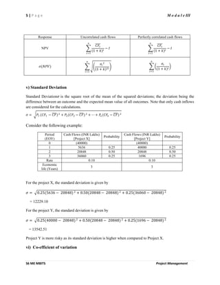 5 | P a g e M o d u l e III
S6 ME MBITS Project Management
Response Uncorrelated cash flows Perfectly correlated cash flows
NPV
𝐶𝐹𝑡
1 + 𝑘 𝑡
𝑛
𝑡=1
− 𝐼
𝐶𝐹𝑡
1 + 𝑘 𝑡
𝑛
𝑡=1
− 𝐼
𝜎(𝑁𝑃𝑉)
𝜎𝑡
2
1 + 𝑘 2𝑡
𝑛
𝑡=1
𝜎𝑡
1 + 𝑘 𝑡
𝑛
𝑡=1
v) Standard Deviation
Standard Deviation𝜎 is the square root of the mean of the squared deviations; the deviation being the
difference between an outcome and the expected mean value of all outcomes. Note that only cash inflows
are considered for the calculations.
𝜎 = 𝑃1 (𝐶𝐹1 − 𝐶𝐹) 2 + 𝑃2(𝐶𝐹2 − 𝐶𝐹) 2 + ⋯ + 𝑃𝑛 (𝐶𝐹𝑛 − 𝐶𝐹) 2
Consider the following example:
Period
(EOY)
Cash Flows (INR Lakhs)
[Project X]
Probability
Cash Flows (INR Lakhs)
[Project Y]
Probability
0 (40000) (40000)
1 5636 0.25 40000 0.25
2 20848 0.50 20848 0.50
3 36060 0.25 1696 0.25
Rate 0.10 0.10
Economic
life (Years)
3 3
For the project X, the standard deviation is given by
𝜎 = 0.25(5636 − 20848) 2 + 0.50(20848 − 20848) 2 + 0.25(36060 − 20848) 2
= 12229.10
For the project Y, the standard deviation is given by
𝜎 = 0.25(40000 − 20848) 2 + 0.50(20848 − 20848) 2 + 0.25(1696 − 20848) 2
= 13542.51
Project Y is more risky as its standard deviation is higher when compared to Project X.
vi) Co-efficient of variation
 
