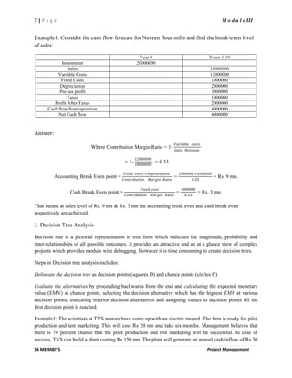 7 | P a g e M o d u l e III
S6 ME MBITS Project Management
Example1: Consider the cash flow forecast for Naveen flour mills and find the break-even level
of sales:
Year 0 Years 1-10
Investment 20000000
Sales 18000000
Variable Costs 12000000
Fixed Costs 1000000
Depreciation 2000000
Pre-tax profit 3000000
Taxes 1000000
Profit After Taxes 2000000
Cash flow from operation 4000000
Net Cash flow 4000000
Answer:
Where Contribution Margin Ratio = 1-
𝑉𝑎𝑟𝑖𝑎𝑏𝑙𝑒 𝑐𝑜𝑠𝑡𝑠
𝑆𝑎𝑙𝑒𝑠 𝑅𝑒𝑣𝑒𝑛𝑢𝑒
= 1-
12000000
18000000
= 0.33
Accounting Break Even point =
𝐹𝑖𝑥𝑒𝑑 𝑐𝑜𝑠𝑡𝑠 +𝐷𝑒𝑝𝑟𝑒𝑐𝑖𝑎𝑡𝑖𝑜𝑛
𝐶𝑜𝑛𝑡𝑟𝑖𝑏𝑢𝑡𝑖𝑜𝑛 𝑀𝑎𝑟𝑔𝑖𝑛 𝑅𝑎𝑡𝑖𝑜
=
1000000 +2000000
0.33
= Rs. 9 mn.
Cash Break Even point =
𝐹𝑖𝑥𝑒𝑑 𝑐𝑜𝑠𝑡
𝐶𝑜𝑛𝑡𝑟𝑖𝑏𝑢𝑡𝑖𝑜𝑛 𝑀𝑎𝑟𝑔𝑖𝑛 𝑅𝑎𝑡𝑖𝑜
=
1000000
0.33
= Rs. 3 mn.
That means at sales level of Rs. 9 mn & Rs. 3 mn the accounting break even and cash break even
respectively are achieved.
3. Decision Tree Analysis
Decision tree is a pictorial representation in tree form which indicates the magnitude, probability and
inter-relationships of all possible outcomes. It provides an attractive and an at a glance view of complex
projects which provides module wise debugging. However it is time consuming to create decision trees.
Steps in Decision tree analysis includes:
Delineate the decision tree as decision points (squares D) and chance points (circles C)
Evaluate the alternatives by proceeding backwards from the end and calculating the expected monetary
value (EMV) at chance points, selecting the decision alternative which has the highest EMV at various
decision points, truncating inferior decision alternatives and assigning values to decision points till the
first decision point is reached.
Example1: The scientists at TVS motors have come up with an electric moped. The firm is ready for pilot
production and test marketing. This will cost Rs 20 mn and take six months. Management believes that
there is 70 percent chance that the pilot production and test marketing will be successful. In case of
success, TVS can build a plant costing Rs 150 mn. The plant will generate an annual cash inflow of Rs 30
 