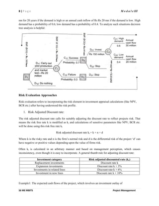 8 | P a g e M o d u l e III
S6 ME MBITS Project Management
mn for 20 years if the demand is high or an annual cash inflow of Rs Rs 20 mn if the demand is low. High
demand has a probability of 0.6; low demand has a probability of 0.4. To analyze such situations decision
tree analysis is helpful:
Risk Evaluation Approaches
Risk evaluation refers to incorporating the risk element in investment appraisal calculations (like NPV,
BCR etc.) after having understood the risk profile.
1. Risk Adjusted Discount rate:
The risk adjusted discount rate calls for suitably adjusting the discount rate to reflect projects risk. That
means the risk free rate k is modified as kr and calculations of sensitive parameters like NPV, BCR etc.
will be done using this risk free rate kr
Risk adjusted discount rate kr = k + n + d
Where k is the risky rate and n is the firm’s normal risk and d is the differential risk of the project ‘d’ can
have negative or positive values depending upon the value of firms risk.
Often kr is calculated in an arbitrary manner and based on management perception, which causes
inconsistency, even though it is easy to incorporate. A general thumb rule for adjusting discount rate:
Investment category Risk adjusted discounted rate (kr)
Replacement investments Discount rate k
Expansion investments Discount rate k + 3%
Investments in related lines Discount rate k + 6%
Investment in new lines Discount rate k + 10%
Example1: The expected cash flows of the project, which involves an investment outlay of
 