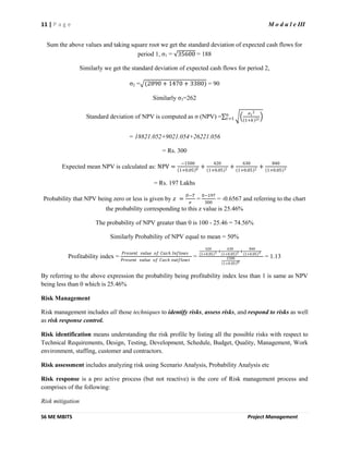 11 | P a g e M o d u l e III
S6 ME MBITS Project Management
Sum the above values and taking square root we get the standard deviation of expected cash flows for
period 1, σ1 = 35600 = 188
Similarly we get the standard deviation of expected cash flows for period 2,
σ2 = (2890 + 1470 + 3380) = 90
Similarly σ3=262
Standard deviation of NPV is computed as σ (NPV) =
𝜎 𝑡
2
1+𝑘 2𝑡
𝑛
𝑡=1
= 18821.052+9021.054+26221.056
= Rs. 300
Expected mean NPV is calculated as: NPV =
−1500
1+0.05 0 +
420
1+0.05 1 +
630
1+0.05 2 +
840
1+0.05 3
= Rs. 197 Lakhs
Probability that NPV being zero or less is given by 𝑧 =
𝐷−𝑇
𝜎
=
0−197
300
= -0.6567 and referring to the chart
the probability corresponding to this z value is 25.46%
The probability of NPV greater than 0 is 100 - 25.46 = 74.56%
Similarly Probability of NPV equal to mean = 50%
Profitability index =
𝑃𝑟𝑒𝑠𝑒𝑛𝑡 𝑣𝑎𝑙𝑢𝑒 𝑜𝑓 𝐶𝑎𝑠 𝑕 𝐼𝑛𝑓𝑙𝑜𝑤𝑠
𝑃𝑟𝑒𝑠𝑒𝑛𝑡 𝑣𝑎𝑙𝑢𝑒 𝑜𝑓 𝐶𝑎𝑠 𝑕 𝑜𝑢𝑡𝑓𝑙𝑜𝑤𝑠
=
420
1+0.05 1 +
630
1+0.05 2 +
840
1+0.05 3
1500
1+0.05 0
= 1.13
By referring to the above expression the probability being profitability index less than 1 is same as NPV
being less than 0 which is 25.46%
Risk Management
Risk management includes all those techniques to identify risks, assess risks, and respond to risks as well
as risk response control.
Risk identification means understanding the risk profile by listing all the possible risks with respect to
Technical Requirements, Design, Testing, Development, Schedule, Budget, Quality, Management, Work
environment, staffing, customer and contractors.
Risk assessment includes analyzing risk using Scenario Analysis, Probability Analysis etc
Risk response is a pro active process (but not reactive) is the core of Risk management process and
comprises of the following:
Risk mitigation
 