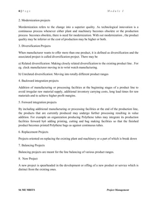 4 | P a g e M o d u l e I
S6 ME MBITS Project Management
2. Modernization projects
Mordernization refers to the change into a superior quality. As technological innovation is a
continuous process whenever either plant and machinery becomes obsolete or the production
process becomes obsolete, there is need for modernization. With out modernization , the product
quality may be inferior or the cost of production may be higher or both.
3. Diversification Projects
When manufacturer wants to offer more than one product, it is defined as diversification and the
associated project is called diversification project. There may be
a) Related diversification: Making closely related diversification to the existing product line . For
eg. clock manufacturer moving in to wrist watch manufacturing.
b) Unrelated diversification: Moving into totally different product ranges
4. Backward integration projects
Addition of manufacturing or processing facilities at the beginning stages of a product line to
avoid irregular raw material supply, additional inventory carrying costs, long lead times for raw
materials and to achieve higher profit margins.
5. Forward integration projects
By including additional manufacturing or processing facilities at the end of the production line,
the products that are currently produced may undergo further processing resulting in value
addition. For example an organization producing Polythene tubes may integrate its production
facilities forward by6 adding printing, cutting and bag making facilities so that the finished
product becomes printed Polythene bags as against continuous tubes.
6. Replacement Projects
Projects oriented on replacing the existing plant and machinery or a part of which is break down
7. Balancing Projects
Balancing projects are meant for the line balancing of various product ranges.
8. New Project
A new project is spearheaded in the development or offing of a new product or service which is
distinct from the existing ones.
 