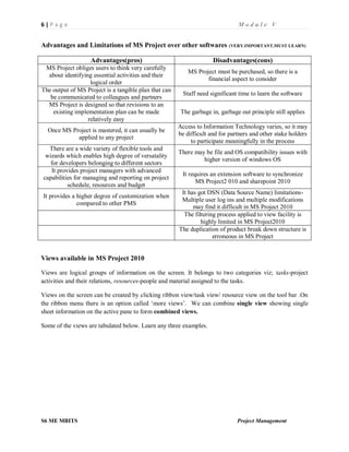 6 | P a g e M o d u l e V
S6 ME MBITS Project Management
Advantages and Limitations of MS Project over other softwares (VERY.IMPORTANT,MUST LEARN)
Advantages(pros) Disadvantages(cons)
MS Project obliges users to think very carefully
about identifying essential activities and their
logical order
MS Project must be purchased, so there is a
financial aspect to consider
The output of MS Project is a tangible plan that can
be communicated to colleagues and partners
Staff need significant time to learn the software
MS Project is designed so that revisions to an
existing implementation plan can be made
relatively easy
The garbage in, garbage out principle still applies
Once MS Project is mastered, it can usually be
applied to any project
Access to Information Technology varies, so it may
be difficult and for partners and other stake holders
to participate meaningfully in the process
There are a wide variety of flexible tools and
wizards which enables high degree of versatality
for developers belonging to different sectors
There may be file and OS compatibility issues with
higher version of windows OS
It provides project managers with advanced
capabilities for managing and reporting on project
schedule, resources and budget
It requires an extension software to synchronize
MS Project2 010 and sharepoint 2010
It provides a higher degree of customization when
compared to other PMS
It has got DSN (Data Source Name) limitations-
Multiple user log ins and multiple modifications
may find it difficult in MS Project 2010
The filtering process applied to view facility is
highly limited in MS Project2010
The duplication of product break down structure is
erroneous in MS Project
Views available in MS Project 2010
Views are logical groups of information on the screen. It belongs to two categories viz; tasks-project
activities and their relations, resources-people and material assigned to the tasks.
Views on the screen can be created by clicking ribbon view/task view/ resource view on the tool bar .On
the ribbon menu there is an option called ‘more views’. We can combine single view showing single
sheet information on the active pane to form combined views.
Some of the views are tabulated below. Learn any three examples.
 