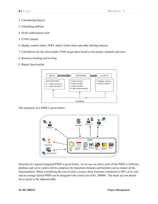 8 | P a g e M o d u l e V
S6 ME MBITS Project Management
2. Calendaring features
3. Scheduling abilities
4. Work authorization tools
5. EVM Controls
6. Quality control charts, PERT charts, Gantt charts and other charting features
7. Calculations for the critical path, EVM, target dates based on the project schedule and more
8. Resource tracking and leveling
9. Report functionality
The schematic of a PMIS is given below:
Structure of a typical integrated PMIS is given below. As we can see above most of the PMIS is Software,
database and server centric which comprises the important elements and therefore serves almost all the
functionalities. While considering the cost of such a system, these elements contributes to 90% of its cost
and an average typical PMIS can be designed with a total cost of Rs. 200000 . The break up cost details
are as given in the adjacent table:
 