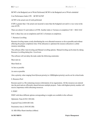 3 | P a g e M o d u l e V
S6 ME MBITS Project Management
BCWP is the Budgeted cost of Work Performed; BCWS is the Budgeted cost of Work scheduled
Cost Performance Index CPI= BCWP/ACWP
ACWP is the actual cost of work performed.
If SPI is greater than 1 the actual cost incurred is more than the budgeted cost and it is vice-versa in the
case of CPI.
There are almost 32 such indices in EVM. Another index is Variance at completion VAC = BAC-EAC
BAC is Base line cost at completion and EAC is Estimate at completion.
7. Resource Levelling
Resource leveling means evenly distributing the over allocated resources as far as possible and without
affecting the project completion time. If the allocation is optimum the resource allocation is called
resource smoothing.
The software offers Auto leveling and Manual Levelling options. Manual leveling can be done by taking
Resource Levelling dialog box >Level now
The software will not delay the tasks under the following constraints:
Must start on
Must finish on
As late as possible
As soon as possible
Also a priority value ranging from 0(lowest priority) to 1000(highest priority) can be set for critical tasks
8. Resource Pool
Resource pool is a file containing resource information of an organization. All the resources are entered
into the pool and are efficiently shared between multiple projects. Tasks with highest priority number will
receive importance while allocating resources.
9. PERT
PERT with three different options corresponding to weights are available in the software:
Optimistic Time (0.50/1.50/0.40)
Expected Time (4.00/4.00/3.60)
Pessimistic time (1.50/0.50/2.00)
10. MS Office fluent interface (ribbon)
 