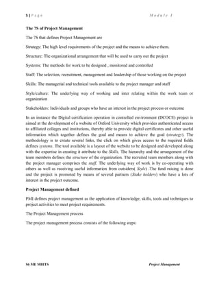 5 | P a g e M o d u l e I
S6 ME MBITS Project Management
The 7S of Project Management
The 7S that defines Project Management are
Strategy: The high level requirements of the project and the means to achieve them.
Structure: The organizational arrangement that will be used to carry out the project
Systems: The methods for work to be designed , monitored and controlled
Staff: The selection, recruitment, management and leadership of those working on the project
Skills: The managerial and technical tools available to the project manager and staff
Style/culture: The underlying way of working and inter relating within the work team or
organization
Stakeholders: Individuals and groups who have an interest in the project process or outcome
In an instance the Digital certification operation in controlled environment (DCOCE) project is
aimed at the development of a website of Oxford University which provides authenticated access
to affiliated colleges and institutions, thereby able to provide digital certificates and other useful
information which together defines the goal and means to achieve the goal (strategy). The
methodology is to create several links, the click on which gives access to the required fields
defines systems. The tool available is a layout of the website to be designed and developed along
with the expertise in creating it attribute to the Skills. The hierarchy and the arrangement of the
team members defines the structure of the organization. The recruited team members along with
the project manager comprises the staff. The underlying way of work is by co-operating with
others as well as receiving useful information from outsiders( Style) .The fund raising is done
and the project is promoted by means of several partners (Stake holders) who have a lots of
interest in the project outcome.
Project Management defined
PMI defines project management as the application of knowledge, skills, tools and techniques to
project activities to meet project requirements.
The Project Management process
The project management process consists of the following steps:
 