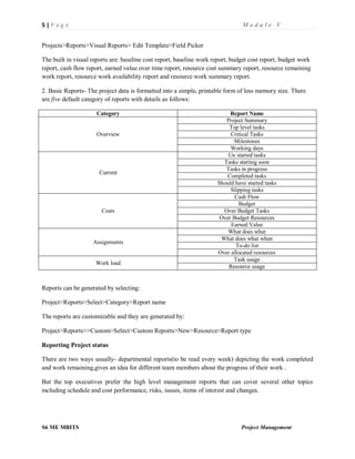 5 | P a g e M o d u l e V
S6 ME MBITS Project Management
Projects>Reports>Visual Reports> Edit Template>Field Picker
The built in visual reports are: baseline cost report, baseline work report, budget cost report, budget work
report, cash flow report, earned value over time report, resource cost summary report, resource remaining
work report, resource work availability report and resource work summary report.
2. Basic Reports- The project data is formatted into a simple, printable form of less memory size. There
are five default category of reports with details as follows:
Category Report Name
Overview
Project Summary
Top level tasks
Critical Tasks
Milestones
Working days
Current
Un started tasks
Tasks starting soon
Tasks in progress
Completed tasks
Should have started tasks
Slipping tasks
Costs
Cash Flow
Budget
Over Budget Tasks
Over Budget Resources
Earned Value
Assignments
What does what
What does what when
To-do list
Over allocated resources
Work load
Task usage
Resource usage
Reports can be generated by selecting:
Project>Reports>Select>Category>Report name
The reports are customizable and they are generated by:
Project>Reports>>Custom>Select>Custom Reports>New>Resource>Report type
Reporting Project status
There are two ways usually- departmental reports(to be read every week) depicting the work completed
and work remaining,gives an idea for different team members about the progress of their work .
But the top executives prefer the high level management reports that can cover several other topics
including schedule and cost performance, risks, issues, items of interest and changes.
 