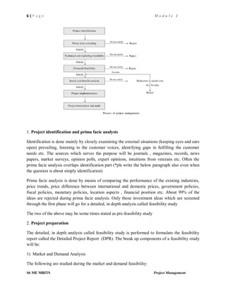 6 | P a g e M o d u l e I
S6 ME MBITS Project Management
1. Project identification and prima facie analysis
Identification is done mainly by closely examining the external situations (keeping eyes and ears
open) prevailing, listening to the customer voices, identifying gaps in fulfilling the customer
needs etc. The sources which serves the purpose will be journals , magazines, records, news
papers, market surveys, opinion polls, expert opinions, intuitions from veterans etc. Often the
prima facie analysis overlaps identification part (*pls write the below paragraph also even when
the question is about simply identification)
Prima facie analysis is done by means of comparing the performance of the existing industries,
price trends, price difference between international and domestic prices, government policies,
fiscal policies, monetary policies, location aspects , financial position etc. About 99% of the
ideas are rejected during prima facie analysis. Only those investment ideas which are screened
through the first phase will go for a detailed, in depth analysis called feasibility study
The two of the above may be some times stated as pre-feasibility study
2. Project preparation
The detailed, in depth analysis called feasibility study is performed to formulate the feasibility
report called the Detailed Project Report (DPR). The break up components of a feasibility study
will be:
1) Market and Demand Analysis
The following are studied during the market and demand feasibility:
 