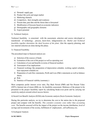 7 | P a g e M o d u l e I
S6 ME MBITS Project Management
a) Demand- supply gap
b) Product life cycle and target market
c) Marketing channels
d) Competitors, their strengths and weakness
e) Present data, past data and the future data is forecasted
f) Modification of forecasts based on economic indicators
g) Demographic and geographic elements
h) Export potential
2) Technical Analysis
Technical feasibility is concerned with the assessment, selection and source (developed or
transferred) of technology , process, know-how, indigenization etc. Market and Technical
feasibility together determines the ideal location of the plant. Also the capacity planning, and
raw material selection are done during this phase.
3) Financial Feasibility
The procedural steps in financial analysis are:
a) Selection of the sources of funds
b) Estimation of the cost of the project as well as operating cost
c) Calculation of cost and benefits in terms of financial numbers
d) Assessment of tax implications
e) Financial workings like preparation of depreciation schedule, working capital schedule,
loan repayment schedule etc.
f) Preparation of cash flow statements, Profit and Loss (P&L) statements as well as balance
sheets.
g) Risk
h) Statistics of Financial viability (summary )
Most companies prefer interest cover ratio, Pay Back Period (PBP) and Net Present Value
(NPV), Internal rate of return (IRR) etc. for feasibility assessment. Riskiness of the project to be
presented in the project feasibility report by calculating break-even point and by carrying out
sensitivity analysis around critical success factors.
4) Social Cost Benefit Analysis (SCBA) aka Economic analysis (Socio Economic Analysis)
During this particular analysis, we try to determine the cost to the nation due to the proposed
project and compare with the benefits. This considers economic costs rather than accounting
costs. The benefits assessed will be the impact of the project on the income distribution, level of
savings and investments of the society, fulfillment of employment , self sufficiency etc.
5) Ecological Analysis
 
