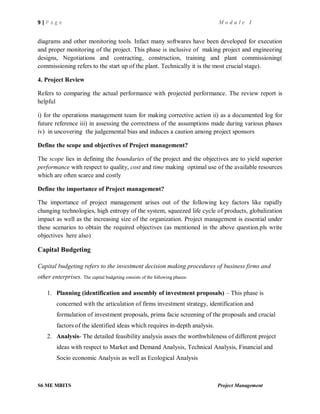 9 | P a g e M o d u l e I
S6 ME MBITS Project Management
diagrams and other monitoring tools. Infact many softwares have been developed for execution
and proper monitoring of the project. This phase is inclusive of making project and engineering
designs, Negotiations and contracting, construction, training and plant commissioning(
commissioning refers to the start up of the plant. Technically it is the most crucial stage).
4. Project Review
Refers to comparing the actual performance with projected performance. The review report is
helpful
i) for the operations management team for making corrective action ii) as a documented log for
future reference iii) in assessing the correctness of the assumptions made during various phases
iv) in uncovering the judgemental bias and induces a caution among project sponsors
Define the scope and objectives of Project management?
The scope lies in defining the boundaries of the project and the objectives are to yield superior
performance with respect to quality, cost and time making optimal use of the available resources
which are often scarce and costly
Define the importance of Project management?
The importance of project management arises out of the following key factors like rapidly
changing technologies, high entropy of the system, squeezed life cycle of products, globalization
impact as well as the increasing size of the organization. Project management is essential under
these scenarios to obtain the required objectives (as mentioned in the above question.pls write
objectives here also)
Capital Budgeting
Capital budgeting refers to the investment decision making procedures of business firms and
other enterprises. The capital budgeting consists of the following phases:
1. Planning (identification and assembly of investment proposals) – This phase is
concerned with the articulation of firms investment strategy, identification and
formulation of investment proposals, prima facie screening of the proposals and crucial
factors of the identified ideas which requires in-depth analysis.
2. Analysis- The detailed feasibility analysis asses the worthwhileness of different project
ideas with respect to Market and Demand Analysis, Technical Analysis, Financial and
Socio economic Analysis as well as Ecological Analysis
 