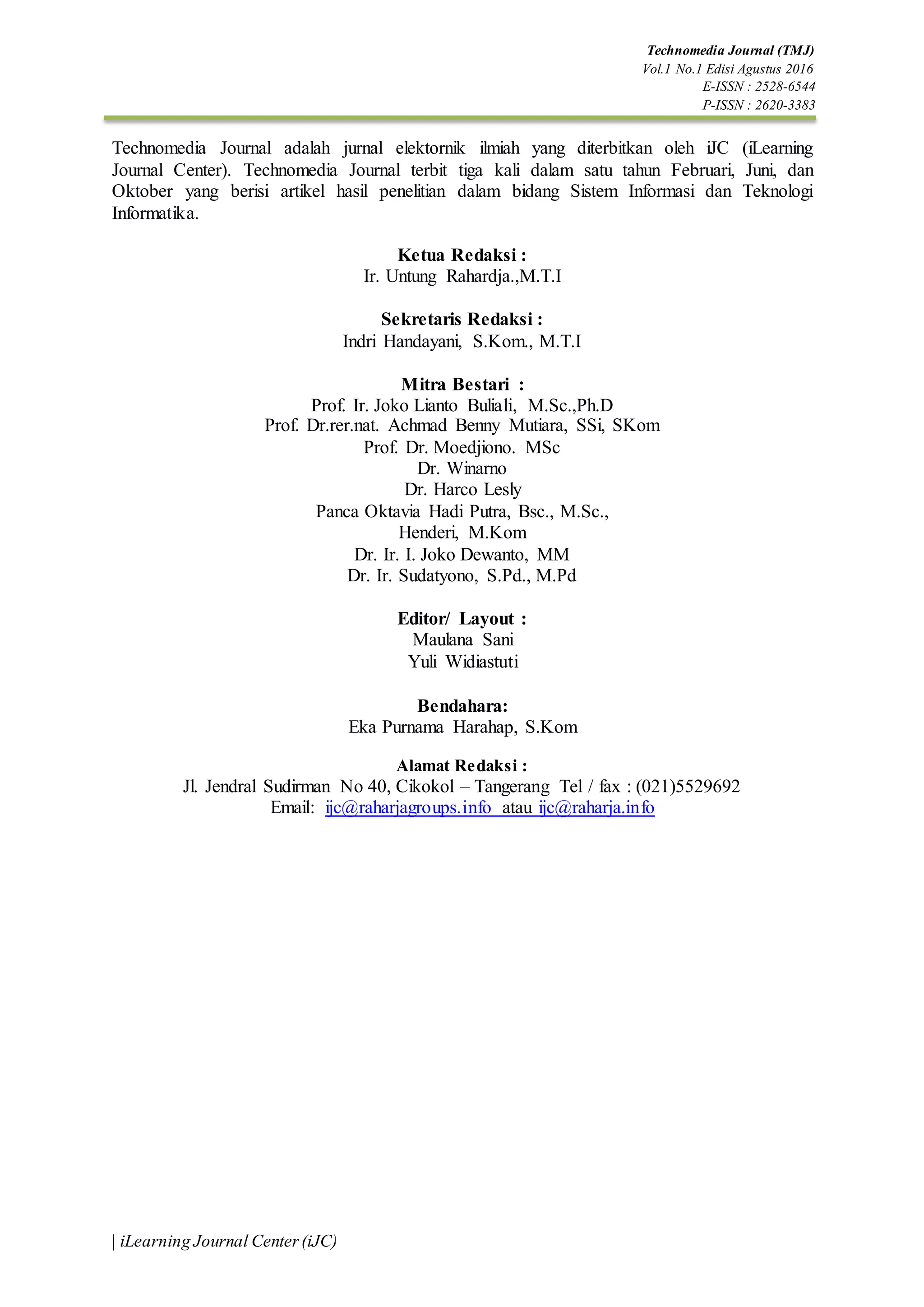 Technomedia Journal (TMJ)
Vol.1 No.1 Edisi Agustus 2016
E-ISSN : 2528-6544
P-ISSN : 2620-3383
| iLearning Journal Center(iJC)
Technomedia Journal adalah jurnal elektornik ilmiah yang diterbitkan oleh iJC (iLearning
Journal Center). Technomedia Journal terbit tiga kali dalam satu tahun Februari, Juni, dan
Oktober yang berisi artikel hasil penelitian dalam bidang Sistem Informasi dan Teknologi
Informatika.
Ketua Redaksi :
Ir. Untung Rahardja.,M.T.I
Sekretaris Redaksi :
Indri Handayani, S.Kom., M.T.I
Mitra Bestari :
Prof. Ir. Joko Lianto Buliali, M.Sc.,Ph.D
Prof. Dr.rer.nat. Achmad Benny Mutiara, SSi, SKom
Prof. Dr. Moedjiono. MSc
Dr. Winarno
Dr. Harco Lesly
Panca Oktavia Hadi Putra, Bsc., M.Sc.,
Henderi, M.Kom
Dr. Ir. I. Joko Dewanto, MM
Dr. Ir. Sudatyono, S.Pd., M.Pd
Editor/ Layout :
Maulana Sani
Yuli Widiastuti
Bendahara:
Eka Purnama Harahap, S.Kom
Alamat Redaksi :
Jl. Jendral Sudirman No 40, Cikokol – Tangerang Tel / fax : (021)5529692
Email: ijc@raharjagroups.info atau ijc@raharja.info
 