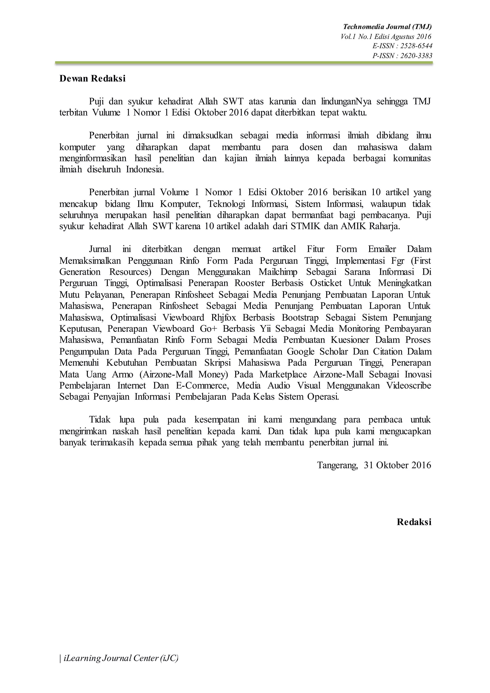 Technomedia Journal (TMJ)
Vol.1 No.1 Edisi Agustus 2016
E-ISSN : 2528-6544
P-ISSN : 2620-3383
| iLearning Journal Center(iJC)
Dewan Redaksi
Puji dan syukur kehadirat Allah SWT atas karunia dan lindunganNya sehingga TMJ
terbitan Vulume 1 Nomor 1 Edisi Oktober 2016 dapat diterbitkan tepat waktu.
Penerbitan jurnal ini dimaksudkan sebagai media informasi ilmiah dibidang ilmu
komputer yang diharapkan dapat membantu para dosen dan mahasiswa dalam
menginformasikan hasil penelitian dan kajian ilmiah lainnya kepada berbagai komunitas
ilmiah diseluruh Indonesia.
Penerbitan jurnal Volume 1 Nomor 1 Edisi Oktober 2016 berisikan 10 artikel yang
mencakup bidang Ilmu Komputer, Teknologi Informasi, Sistem Informasi, walaupun tidak
seluruhnya merupakan hasil penelitian diharapkan dapat bermanfaat bagi pembacanya. Puji
syukur kehadirat Allah SWT karena 10 artikel adalah dari STMIK dan AMIK Raharja.
Jurnal ini diterbitkan dengan memuat artikel Fitur Form Emailer Dalam
Memaksimalkan Penggunaan Rinfo Form Pada Perguruan Tinggi, Implementasi Fgr (First
Generation Resources) Dengan Menggunakan Mailchimp Sebagai Sarana Informasi Di
Perguruan Tinggi, Optimalisasi Penerapan Rooster Berbasis Osticket Untuk Meningkatkan
Mutu Pelayanan, Penerapan Rinfosheet Sebagai Media Penunjang Pembuatan Laporan Untuk
Mahasiswa, Penerapan Rinfosheet Sebagai Media Penunjang Pembuatan Laporan Untuk
Mahasiswa, Optimalisasi Viewboard Rhjfox Berbasis Bootstrap Sebagai Sistem Penunjang
Keputusan, Penerapan Viewboard Go+ Berbasis Yii Sebagai Media Monitoring Pembayaran
Mahasiswa, Pemanfaatan Rinfo Form Sebagai Media Pembuatan Kuesioner Dalam Proses
Pengumpulan Data Pada Perguruan Tinggi, Pemanfaatan Google Scholar Dan Citation Dalam
Memenuhi Kebutuhan Pembuatan Skripsi Mahasiswa Pada Perguruan Tinggi, Penerapan
Mata Uang Armo (Airzone-Mall Money) Pada Marketplace Airzone-Mall Sebagai Inovasi
Pembelajaran Internet Dan E-Commerce, Media Audio Visual Menggunakan Videoscribe
Sebagai Penyajian Informasi Pembelajaran Pada Kelas Sistem Operasi.
Tidak lupa pula pada kesempatan ini kami mengundang para pembaca untuk
mengirimkan naskah hasil penelitian kepada kami. Dan tidak lupa pula kami mengucapkan
banyak terimakasih kepada semua pihak yang telah membantu penerbitan jurnal ini.
Tangerang, 31 Oktober 2016
Redaksi
 