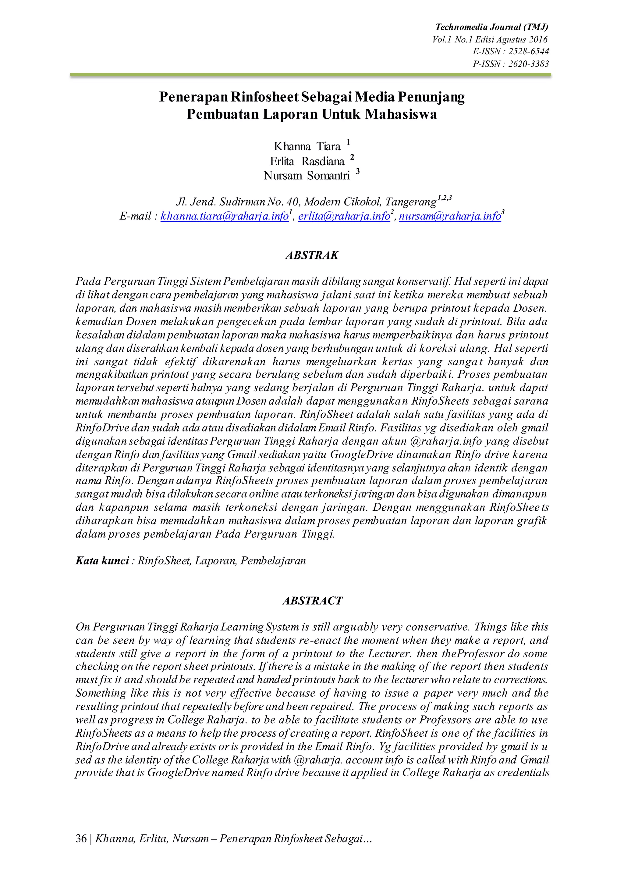 Technomedia Journal (TMJ)
Vol.1 No.1 Edisi Agustus 2016
E-ISSN : 2528-6544
P-ISSN : 2620-3383
36 | Khanna, Erlita, Nursam – Penerapan Rinfosheet Sebagai…
PenerapanRinfosheetSebagaiMedia Penunjang
Pembuatan Laporan Untuk Mahasiswa
Khanna Tiara 1
Erlita Rasdiana 2
Nursam Somantri 3
Jl. Jend. Sudirman No.40, Modern Cikokol, Tangerang1,2,3
E-mail : khanna.tiara@raharja.info1
, erlita@raharja.info2
,nursam@raharja.info3
2
ABSTRAK
Pada Perguruan Tinggi SistemPembelajaran masih dibilang sangat konservatif. Hal seperti ini dapat
di lihat dengan cara pembelajaran yang mahasiswa jalani saat ini ketika mereka membuat sebuah
laporan, dan mahasiswa masih memberikan sebuah laporan yang berupa printout kepada Dosen.
kemudian Dosen melakukan pengecekan pada lembar laporan yang sudah di printout. Bila ada
kesalahan didalampembuatan laporan maka mahasiswa harus memperbaikinya dan harus printout
ulang dan diserahkan kembali kepada dosen yang berhubungan untuk di koreksi ulang. Hal seperti
ini sangat tidak efektif dikarenakan harus mengeluarkan kertas yang sangat banyak dan
mengakibatkan printout yang secara berulang sebelum dan sudah diperbaiki. Proses pembuatan
laporan tersebut seperti halnya yang sedang berjalan di Perguruan Tinggi Raharja. untuk dapat
memudahkan mahasiswa ataupun Dosen adalah dapat menggunakan RinfoSheets sebagai sarana
untuk membantu proses pembuatan laporan. RinfoSheet adalah salah satu fasilitas yang ada di
RinfoDrive dan sudah ada atau disediakan didalamEmail Rinfo. Fasilitas yg disediakan oleh gmail
digunakan sebagai identitasPerguruan Tinggi Raharja dengan akun @raharja.info yang disebut
dengan Rinfo dan fasilitasyang Gmail sediakan yaitu GoogleDrive dinamakan Rinfo drive karena
diterapkan di Perguruan Tinggi Raharja sebagai identitasnya yang selanjutnya akan identik dengan
nama Rinfo. Dengan adanya RinfoSheets proses pembuatan laporan dalam proses pembelajaran
sangat mudah bisa dilakukan secara online atau terkoneksi jaringan dan bisa digunakan dimanapun
dan kapanpun selama masih terkoneksi dengan jaringan. Dengan menggunakan RinfoShee ts
diharapkan bisa memudahkan mahasiswa dalam proses pembuatan laporan dan laporan grafik
dalam proses pembelajaran Pada Perguruan Tinggi.
Kata kunci : RinfoSheet, Laporan, Pembelajaran
ABSTRACT
On Perguruan Tinggi Raharja Learning System is still arguably very conservative. Things like this
can be seen by way of learning that students re-enact the moment when they make a report, and
students still give a report in the form of a printout to the Lecturer. then theProfessor do some
checking on the report sheet printouts. If there is a mistake in the making of the report then students
must fix it and should be repeated and handed printouts back to the lecturerwho relate to corrections.
Something like this is not very effective because of having to issue a paper very much and the
resulting printout that repeatedly before and been repaired. The process of making such reports as
well as progress in College Raharja. to be able to facilitate students or Professors are able to use
RinfoSheets as a means to help the processof creating a report. RinfoSheet is one of the facilities in
RinfoDrive and already exists oris provided in the Email Rinfo. Yg facilities provided by gmail is u
sed as the identity of the College Raharja with @raharja. account info is called with Rinfo and Gmail
provide that is GoogleDrive named Rinfo drive because it applied in College Raharja as credentials
 